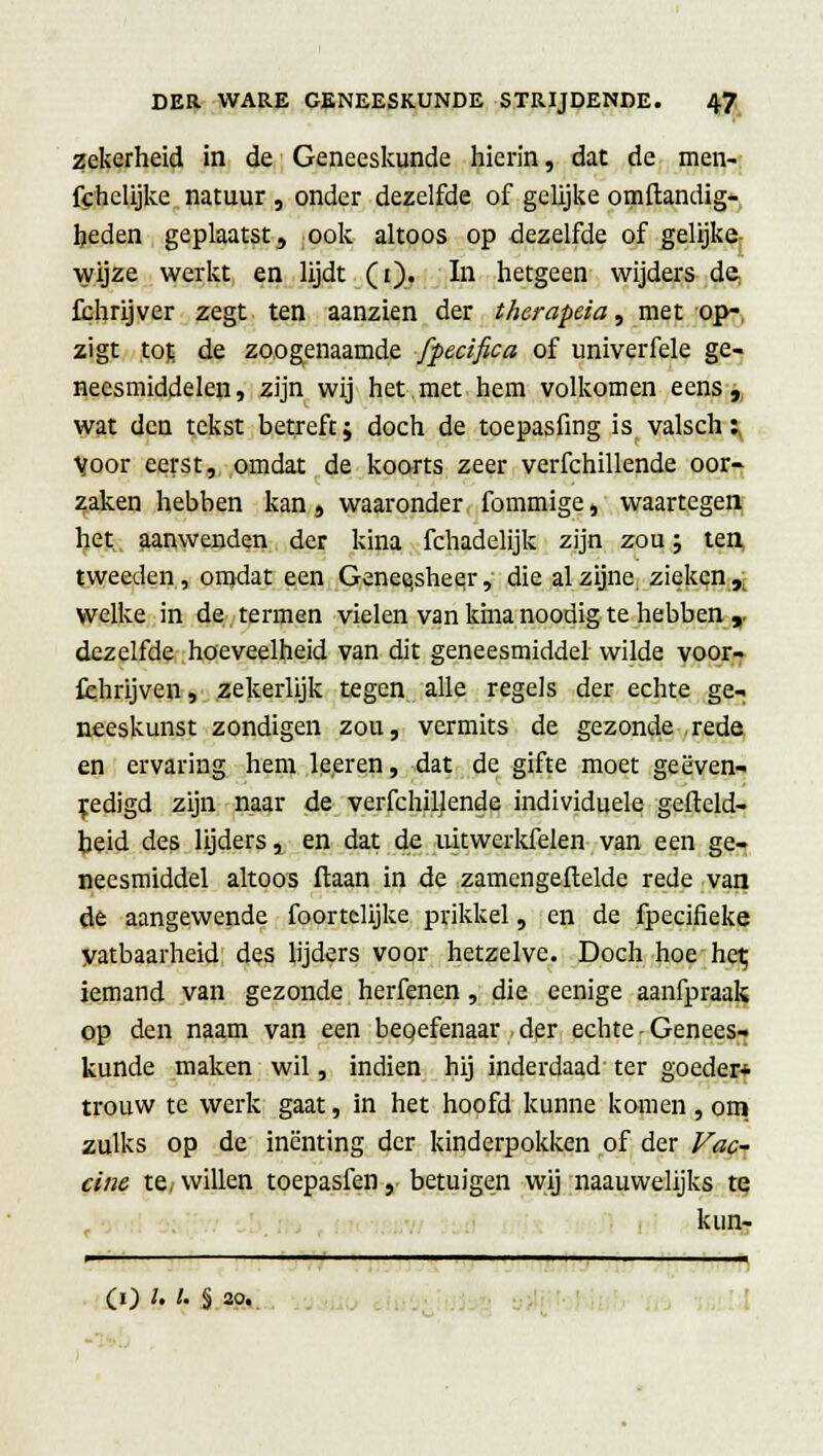 zekerheid in de Geneeskunde hierin, dat de men- fchclijke natuur , onder dezelfde of gelijke omftandig- heden geplaatst, ook altoos op dezelfde of gelijke wijze werkt en lijdt (i)« In hetgeen wijders de fchrijver zegt ten aanzien der therapeia, met op- zigt \.o% de zoogenaamde fpecifica of univerfele ge- neesmiddelen, zijn wij het met hem volkomen eens, wat den tekst betreft; doch de toepasfing is valsch;, Voor eerst, omdat de koorts zeer verfchillende oor- zaken hebben kan, waaronder fommige, waartegen het aanwenden der kina fchadelijk zijn zou; ten, tweeden, omdat een Gene^sheej, die al zijne zieken jj welke in de termen vielen van kina noodig te hebben ,. dezelfde hoeveelheid van dit geneesmiddel wilde voor- fchrijven, zekerlijk tegen alle regels der echte ge- neeskunst zondigen zou, vermits de gezonde rede en ervaring hem leeren, dat de gifte moet geëven- jedigd zijn naar de verfchillende individuele gefteld- beid des lijders, en dat de uitwerkfelen van een ge- neesmiddel altoos ftaan in de zamengeftelde rede van de aangewende foortclijke prikkel, en de fpecifieke Vatbaarheid des lijders voor hetzelve. Doch hoe het; iemand van gezonde herfenen , die eenige aanfpraak op den naam van een beoefenaar der echte - Genees- kunde maken wil, indien hij inderdaad ter goeder* trouw te werk gaat, in het hoofd kunne komen , om zulks op de inenting der kinderpokken of der Vac- cine te, willen toepasfen, betuigen wij naauwelijks te kun- (O l' l' § 20.