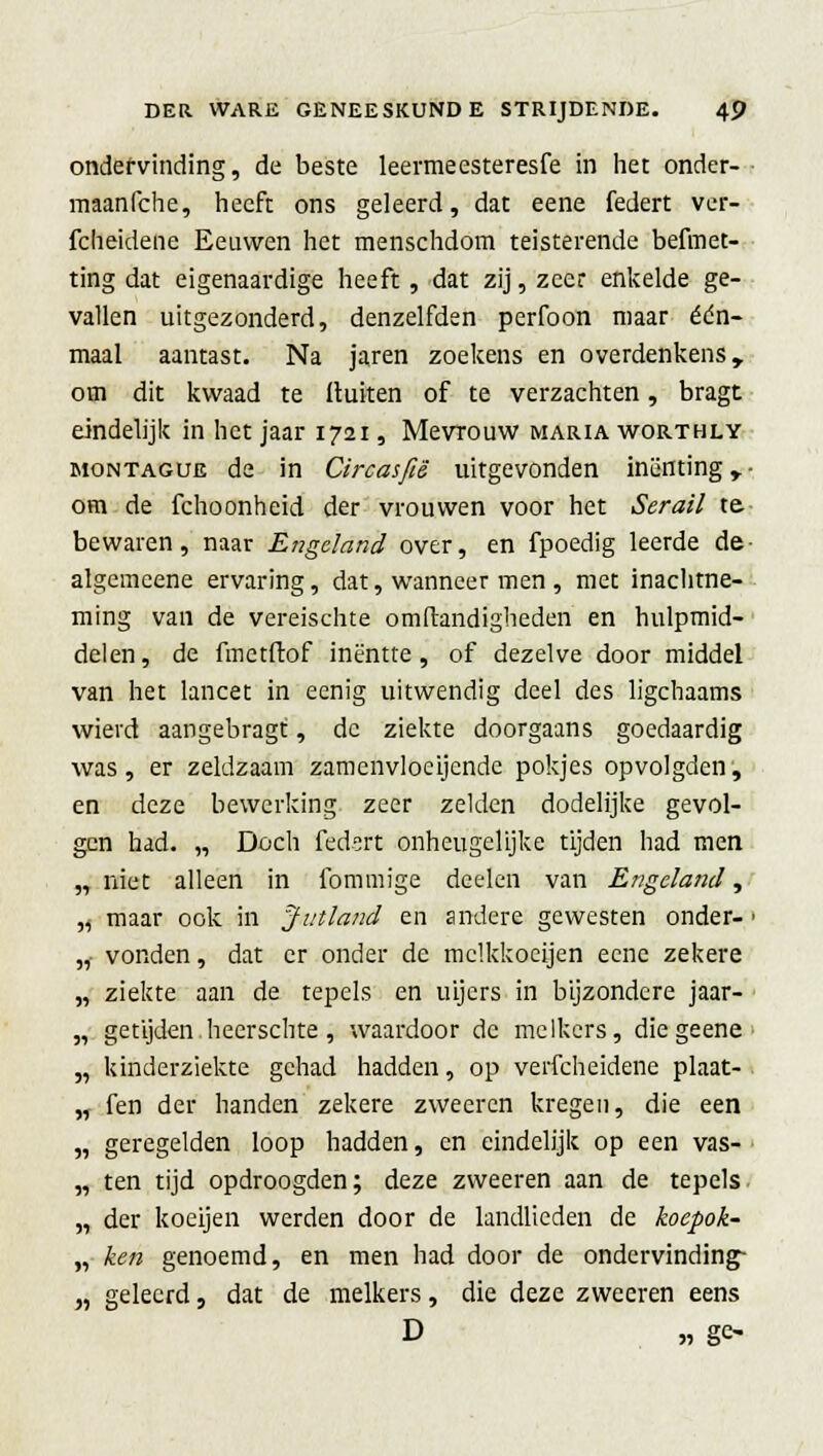 ondervinding, de beste leermeesteresfe in het onder- maanfche, heeft ons geleerd, dat eene federt ver- fcheidene Eeuwen het menschdom teisterende befmet- ting dat eigenaardige heeft , dat zij, zeer enkelde ge- vallen uitgezonderd, denzelfden perfoon maar één- maal aantast. Na jaren zoekens en overdenkens, om dit kwaad te ituiten of te verzachten, bragt eindelijk in het jaar 1721, Mevrouw maria worthly montague de in Circasfië uitgevonden inenting y- om de fchoonheid der vrouwen voor het Serail te bewaren, naar Engeland over, en fpoedig leerde de algemeene ervaring, dat, wanneer men , met inachtne- ming van de vereischte omftandigheden en hulpmid- delen, de fmetftof inentte, of dezelve door middel van het lancet in eenig uitwendig deel des ligchaams wierd aangebragt, de ziekte doorgaans goedaardig was, er zeldzaam zamenvloeijende pokjes opvolgden, en deze bewerking zeer zelden dodelijke gevol- gen had. „ Doch federt onheugelijke tijden had men „niet alleen in fommige dcelen van Engeland, ,, maar ook in Jutland en andere gewesten onder- ■ ,f vonden, dat er onder de mclkkoeijen eene zekere „ ziekte aan de tepels en uijers in bijzondere jaar- „ getijden heerschte, waardoor de melkers, diegeene „ kinderziekte gehad hadden, op verfcheidene plaat- „ fen der handen zekere zweeren kregen, die een „ geregelden loop hadden, en eindelijk op een vas- „ ten tijd opdroogden; deze zweeren aan de tepels „ der koeijen werden door de landlieden de koepok- „ ken genoemd, en men had door de ondervinding- „ geleerd, dat de melkers, die deze zweeren eens D „ ge-