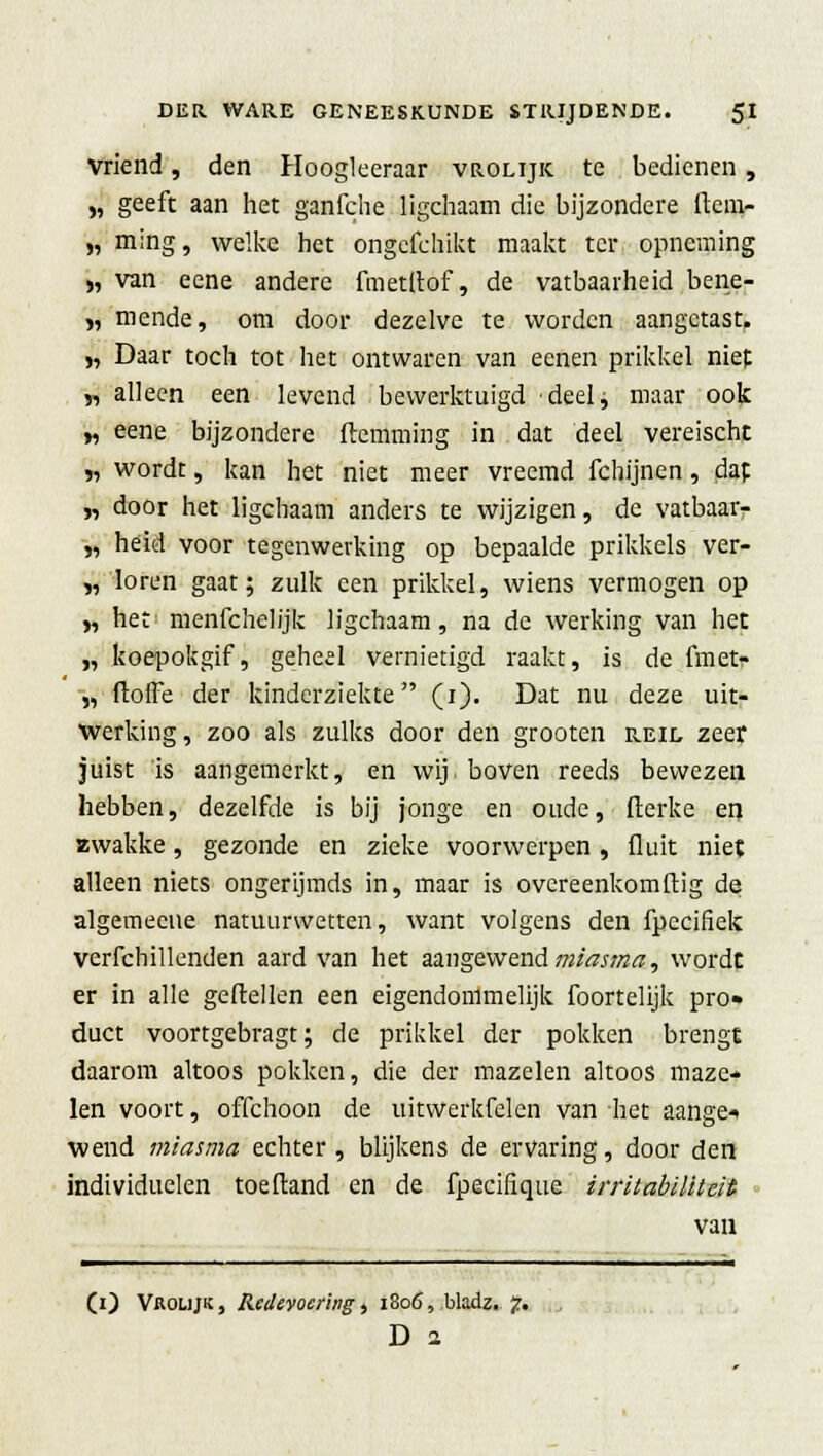 Vriend, den Hoogleeraar vrolijk te bedienen , „ geeft aan het ganfche ligchaam die bijzondere ftem- „ ming, welke het ongcfchikt maakt ter opneming „ van eene andere fmetltof, de vatbaarheid bene- „ mende, om door dezelve te worden aangetast. „ Daar toch tot het ontwaren van eenen prikkel niet „ alleen een levend bewerktuigd deel, maar ook „ eene bijzondere (lemming in dat deel vereischt „ wordt, kan het niet meer vreemd fchijnen, dap „ door het ligchaam anders te wijzigen, de vatbaarr „ héid voor tegenwerking op bepaalde prikkels ver- gloren gaat; zulk een prikkel, wiens vermogen op „ het menfchelijk ligchaam, na de werking van het „ koepokgif, geheel vernietigd raakt, is de fmet- „ ftoffe der kinderziekte (i). Dat nu deze uit- werking, zoo als zulks door den grooten reil zeef juist is aangemerkt, en wij boven reeds bewezen hebben, dezelfde is bij jonge en oude, flerke en «wakke, gezonde en zieke voorwerpen, fluit niet alleen niets ongerijmds in, maar is overeenkomflig de algemecne natuurwetten, want volgens den fpecifiek verfchillenden aard van het aangewend miasma, wordt er in alle geitellen een eigendommelijk foortelijk pro» duet voortgebragt; de prikkel der pokken brengt daarom altoos pokken, die der mazelen altoos maze- len voort, offchoon de uitwerkfelen van het aange* wend miasma echter, blijkens de ervaring, door den individuelen toeftand en de fpecifique irritabilittit van CO Vrolijk , Redevoering, 1806, bladz. 7. D 2