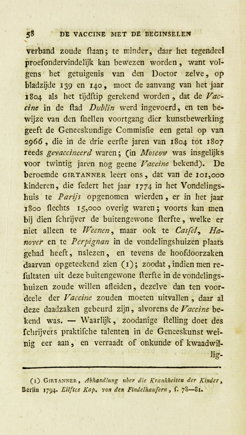 verband zoude ftaan; te minder, daar het tegendeel proefondervindelijk kan bewezen worden , want vol- gens het getuigenis van den Doctor zelve, op bladzijde 139 en 140, moet de aanvang van het jaar 1804 als het tijdftip gerekend worden , dat de Vac- cine in de ftad Dublin werd ingevoerd, en ten be- wijze van den fnellen voortgang dier kunstbewerking geeft de Geneeskundige Commisfie een getal op van 2966, die in de drie eerfte jaren van 1804 tot 1807 reeds gevaccineerd waren; (in Moscow was insgelijks voor twintig jan'n nog geene Vaccine bekend). De beroemde girtanner leert ons, dat van de 101,000 kinderen, die federt het jaar 1774 in het Vondelings- huis te Parijs opgenomen wierden , er in het jaar 1800 Hechts 15,000 overig waren; voorts kan men bij dien fchrijver de buitengewone fterfte, welke er niet alleen te Wecnen^ maar ook te Casfel, Ha- novcr en te Pcrpignan in de vondelingshuizen plaats gehad heeft, nalezen, en tevens de hoofdoorzaken daarvan opgeteekend zien (1); zoodat, indien men re- fultaten uit deze buitengewone fterfte in de vondelings- huizen zoude willen afleiden, dezelve dan ten voor- dcele der Vaccine zouden moeten uitvallen , daar al deze daadzaken gebeurd zijn, alvorens de Vaccine be- kend was. — Waarlijk, zoodanige ftelling doet des fchrijvers praktifche talenten in de Geneeskunst wei- nig eer aan, en verraadt of onkunde of kwaadwil- ng- (O Girtanner, /Ibhandlung uber die Krankheiten der Kinder, Berlin 1794. Eilflcs Kap, vort den Findclhaufern, f. 7S—Si.