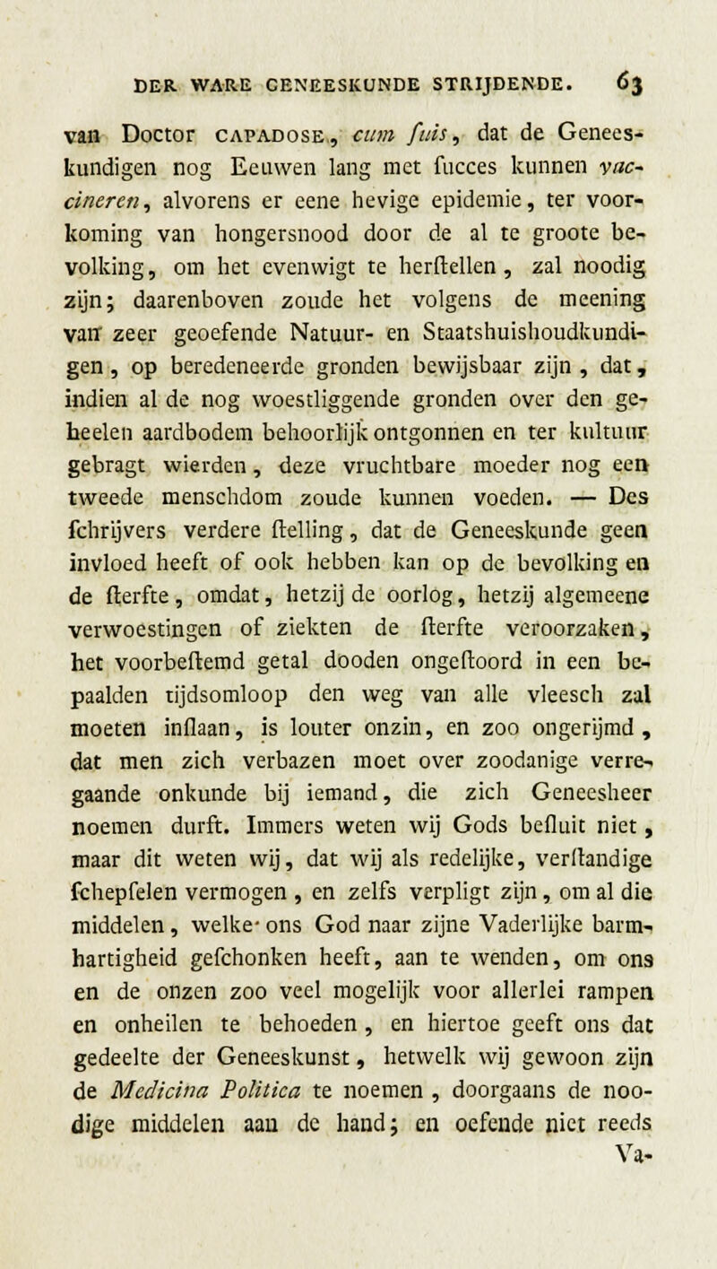 vaa Doctor capadose,, cum fuis, dat de Genees- kundigen nog Eeuwen lang met fucces kunnen vac- cineren, alvorens er eene hevige epidemie, ter voor- koming van hongersnood door de al te groote be- volking , om het evenwigt te herftellen, zal noodig zijn; daarenboven zoude het volgens de meening van zeer geoefende Natuur- en Staatshuishoudkundi- gen, op beredeneerde gronden bewijsbaar zijn, dat, indien al de nog woestliggende gronden over den ge- heelen aardbodem behoorlijk ontgonnen en ter kultuur gebragt wierden, deze vruchtbare moeder nog een tweede menschdom zoude kunnen voeden. — Des fchrijvers verdere (telling, dat de Geneeskunde geen invloed heeft of ook hebben kan op de bevolking en de fterfte , omdat, hetzij de oorlog, hetzij algemeene verwoestingen of ziekten de fterfte veroorzaken, het voorbeftemd getal dooden ongeftoord in een be- paalden tijdsomloop den weg van alle vleesch zal moeten inflaan, is louter onzin, en zoo ongerijmd, dat men zich verbazen moet over zoodanige verre- gaande onkunde bij iemand, die zich Geneesheer noemen durft. Immers weten wij Gods befluit niet, maar dit weten wij, dat wij als redelijke, verltandige fchepfelen vermogen , en zelfs verpligt zijn, om al die middelen, welke- ons God naar zijne Vaderlijke barm- hartigheid gefchonken heeft, aan te wenden, om ons en de onzen zoo veel mogelijk voor allerlei rampen en onheilen te behoeden , en hiertoe geeft ons dat gedeelte der Geneeskunst, hetwelk wij gewoon zijn de Medicina Politica te noemen , doorgaans de noo- dige middelen aan de hand; en oefende niet reeds Va-