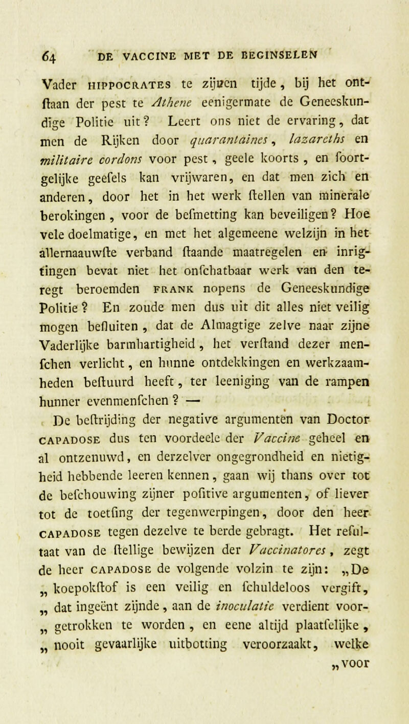 Vader hippocrates te zijuen tijde, bij het ont- daan der pest te Athene eenigermate de Geneeskun- dige Politie uit? Leert ons niet de ervaring, dat men de Rijken door quarantaines, lazarcths en militaire cordons voor pest, geele koorts , en foort- gelijke geefels kan vrijwaren, en dat men zich en anderen, door het in het werk ftellen van minerale berokingen , voor de befmetting kan beveiligen? Hoe vele doelmatige, en met het algemeene welzijn in het allernaauwfte verband (taande maatregelen en- inrig- tingen bevat niet het onfehatbaar werk van den te- regt beroemden frank nopens de Geneeskundige Politie ? En zoude men dus uit dit alles niet veilig mogen befluiten , dat de Almagtige zelve naar zijne Vaderlijke barmhartigheid, het verftand dezer men- fchen verlicht, en hunne ontdekkingen en werkzaam- heden beftuurd heeft, ter leeniging van de rampen hunner evenmenfehen ? — De beftrijding der negative argumenten van Doctor capadose dus ten voordeele der Vaccine geheel en al ontzenuwd, en derzelver ongegrondheid en nietig- heid hebbende leeren kennen, gaan wij thans over tot de befchouvving zijner pofitive argumenten, of liever tot de toetfing der tegenwerpingen, door den heer capadose tegen dezelve te berde gebragt. Het reful- taat van de ftellige bewijzen der Vaccinatores, zegt de heer capadose de volgende volzin te zijn: „De „ kocpokftof is een veilig en fchuldeloos vergift, „ dat ingeënt zijnde, aan de inoculatic verdient voor- „ getrokken te worden , en eene altijd plaatfelijke , „ nooit gevaarlijke uitbotting veroorzaakt, welke