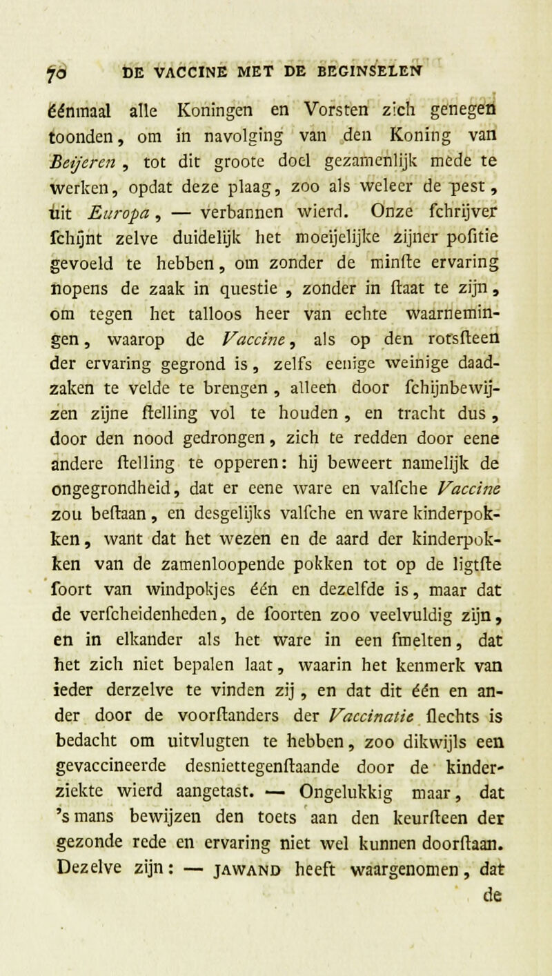 éénmaal alle Koningen en Vorsten zich genegen toonden, om in navolging van den Koning van Beijeren , tot dit groote doel gezamenlijk mede te werken, opdat deze plaag, zoo als weleer de -pest, uit Europa, — verbannen wierd. Onze fchrijver fchijnt zelve duidelijk het moeijelijke zijner politie gevoeld te hebben, om zonder de minde ervaring nopens de zaak in questie , zonder in ftaat te zijn, om tegen het talloos heer van echte waarnemin- gen , waarop de Vaccine, als op den rotsfteen der ervaring gegrond is, zelfs eenige weinige daad- zaken te velde te brengen , alleen door fchijnbewij- zen zijne ftelling vol te houden, en tracht dus, door den nood gedrongen, zich te redden door eene andere ftelling te opperen: hij beweert namelijk de ongegrondheid, dat er eene ware en valfche Vaccine zou beftaan, en desgelijks valfche en ware kinderpok- ken, want dat het wezen en de aard der kinderpok- ken van de zamenloopende pokken tot op de ligtfte foort van windpokjes één en dezelfde is, maar dat de verfcheidenheden, de foorten zoo veelvuldig zijn, en in elkander als het ware in een fmelten, dat het zich niet bepalen laat, waarin het kenmerk van ieder derzelve te vinden zij, en dat dit één en an- der door de voorftanders der Vaccinatie flechts is bedacht om uitvlugten te hebben, zoo dikwijls een gevaccineerde desniettegenftaande door de kinder- ziekte wierd aangetast. — Ongelukkig maar, dat 's mans bewijzen den toets aan den keurfteen der gezonde rede en ervaring niet wel kunnen doorftaan. Dezelve zijn: — jawand heeft waargenomen, dat de