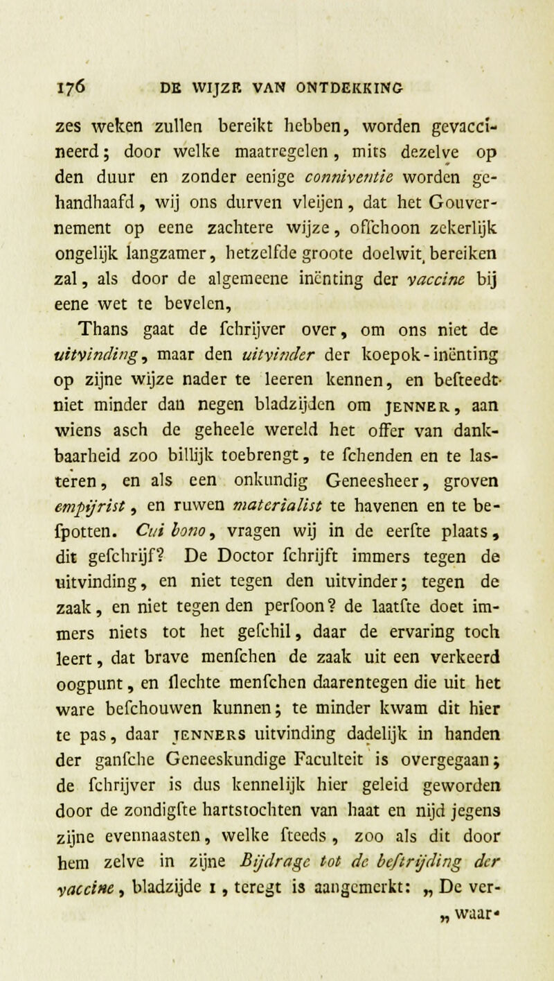 zes weken zullen bereikt hebben, worden gevacci- neerd ; door welke maatregelen, mits dezelve op den duur en zonder eenige conniventie worden ge- handhaafd , wij ons durven vleijcn, dat het Gouver- nement op eene zachtere wijze, offchoon zekerlijk ongelijk langzamer, hetzelfde groote doelwit, bereiken zal, als door de algemeene inenting der •vaccine bij eene wet te bevelen, Thans gaat de fchrijver over, om ons niet de uitvinding, maar den uitvinder der koepok-inenting op zijne wijze nader te leeren kennen, en befteedt- niet minder dan negen bladzijden om jenner, aan wiens asch de geheele wereld het offer van dank- baarheid zoo billijk toebrengt, te fchenden en te las- teren, en als een onkundig Geneesheer, groven empijrist, en ruwen materialist te havenen en te be- fpotten. Cuiiona, vragen wij in de eerfte plaats, dit gefchrijf? De Doctor fchrijft immers tegen de uitvinding, en niet tegen den uitvinder; tegen de zaak, en niet tegen den perfoon? de laatfte doet im- mers niets tot het gefchil, daar de ervaring toch leert, dat brave menfehen de zaak uit een verkeerd oogpunt, en flechte menfehen daarentegen die uit het ware befchouwen kunnen; te minder kwam dit hier te pas, daar tenners uitvinding dadelijk in handen der ganfche Geneeskundige Faculteit is overgegaan; de fchrijver is dus kennelijk hier geleid geworden door de zondigfte hartstochten van haat en nijd jegens zijne evennaasten, welke fteeds , zoo als dit door hem zelve in zijne Bijdrage tot de beftrijding der vaccine, bladzijde 1, tcregt is aangemerkt: „ De ver- „ waar*