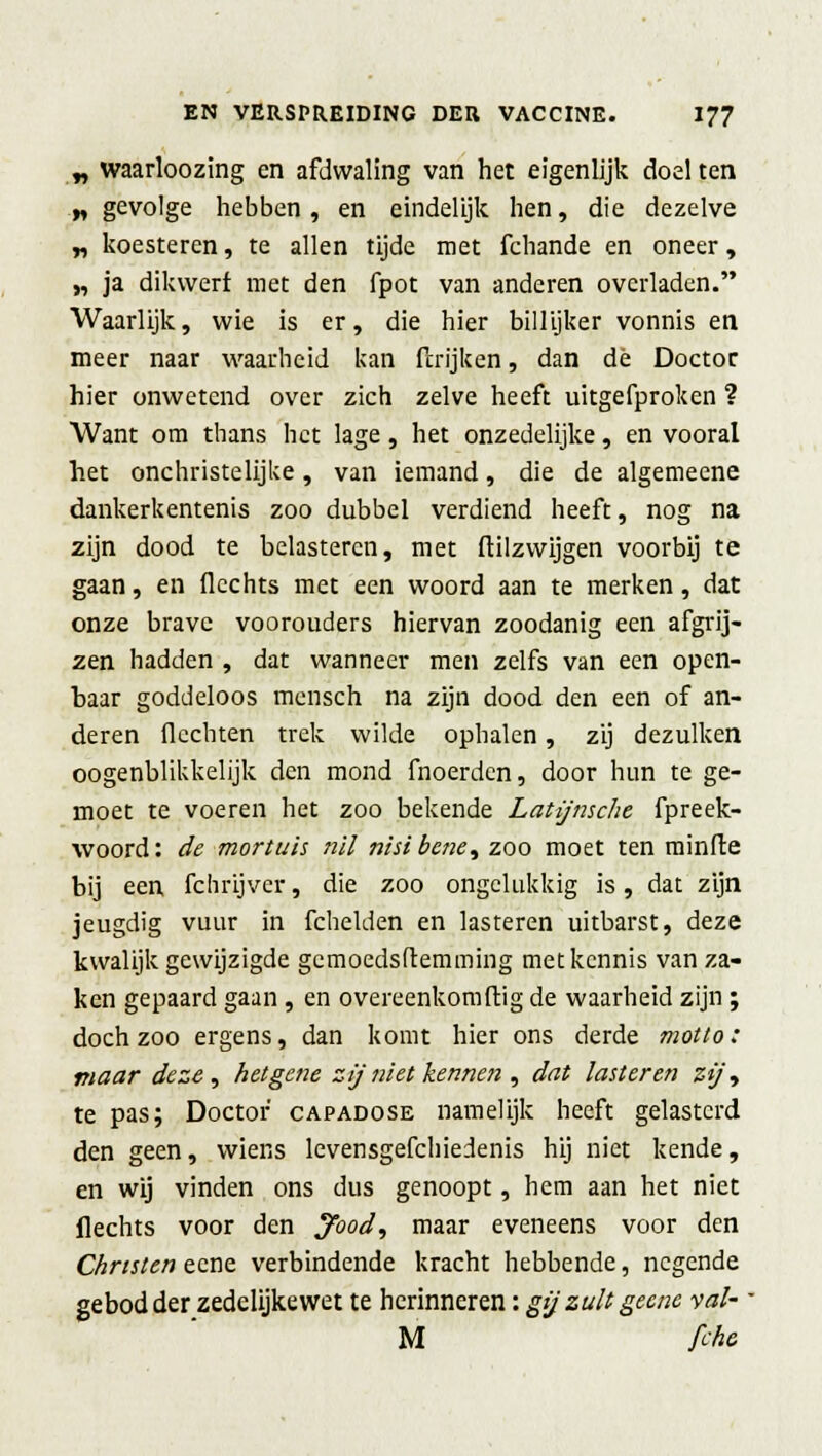 „ waarloozing en afdwaling van het eigenlijk doel ten „ gevolge hebben, en eindelijk hen, die dezelve „ koesteren, te allen tijde met fchande en oneer, „ ja dikwerf met den fpot van anderen overladen. Waarlijk, wie is er, die hier billijker vonnis en meer naar waarheid kan (kijken, dan dè Doctor hier onwetend over zich zelve heeft uitgefproken ? Want om thans het lage, het onzedelijke, en vooral het onchristelijke, van iemand, die de algemeene dankerkentenis zoo dubbel verdiend heeft, nog na zijn dood te belasteren, met ftilzwijgen voorbij te gaan, en flechts met een woord aan te merken, dat onze brave voorouders hiervan zoodanig een afgrij- zen hadden , dat wanneer men zelfs van een open- baar goddeloos mensch na zijn dood den een of an- deren flechten trek wilde ophalen, zij dezulken oogenblikkelijk den mond fnoerden, door hun te ge- moet te voeren het zoo bekende Latijnsche fpreek- woord: de mortuis nil nisibene, zoo moet ten minfte bij een fchrijvcr, die zoo ongelukkig is, dat zijn jeugdig vuur in fchelden en lasteren uitbarst, deze kwalijk gewijzigde gemoedstemming met kennis van za- ken gepaard gaan , en overeenkomftig de waarheid zijn ; doch zoo ergens, dan komt hier ons derde motto: maar deze, het gene zij niet kennen , dat lasteren zt)\ te pas; Doctor capadose namelijk heeft gelasterd den geen, wiens levensgefchiedenis hij niet kende, en wij vinden ons dus genoopt, hem aan het niet flechts voor den J'ood, maar eveneens voor den Christen eene verbindende kracht hebbende, negende gebod der zedelijkewet te herinneren: gij zult geene val- ' M fche