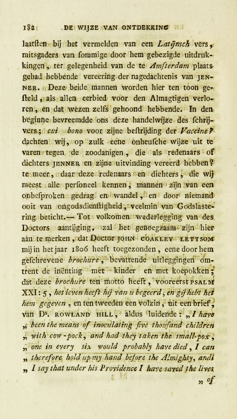 laatften bij het vermelden van een Latymch vers, mitsgaders van fommige door hem gebezigde uitdruk- kingen , ter gelegenheid van de te Amfterdam plaats gehad hebbende vereering der nagedachtenis van jen- ner. Deze beide mannen worden hier ten toon ge- fteld, als allen eerbied voor den Almagtigen verlo- ren , en dat wezen zelfs gehoond hebbende. In den beginne bevreemdde ons deze handelwijze des fchrij- vers; cui bono voor zijne beftrijding der Vaccine? dachten wij, op zulk eene onheufche wijze uit te varen tegen de zoodanigen, die als redenaars of dichters jenner en zijne uitvinding vereerd hebben? te meer, daar deze redenaars en dichters, die wij meest alle perfoneel kennen, mannen zijn van een onbefproken gedrag en wandel, en door niemand ooit van ongodsdienftigheid,'veelmin van Godslaste- ring beticht.— Tot volkomen wederlegging van des Doctors aantijging, zal het gefioegzaam- zijn hier aan te merken , dat Doctor john c'oakley lettsom mij in het jaar 1806 heeft toegezonden, eene door hem gefchrevene brochure, bevattende uitleggingen om- trent de inenting met kinder en met koepokken; dat deze brochure ten motto heeft, vooreerst psalm XXI: 5, het leven heeft hij van u begeerd, en gij hebt het hem gegeven , en ten tweeden een volzin, uit een brief, van Ds. rowland hill, aldus luidende: „/ have „ been the means of inoculating five thoufand chtldren „ wilh cow-pock, and had they taken the small-pox , „ one in every six wou ld probably have died, / can „ thcrefore hold up my hand bef ore the Almighty, andi „ ƒ say that undcr his Providence I have saved the lives