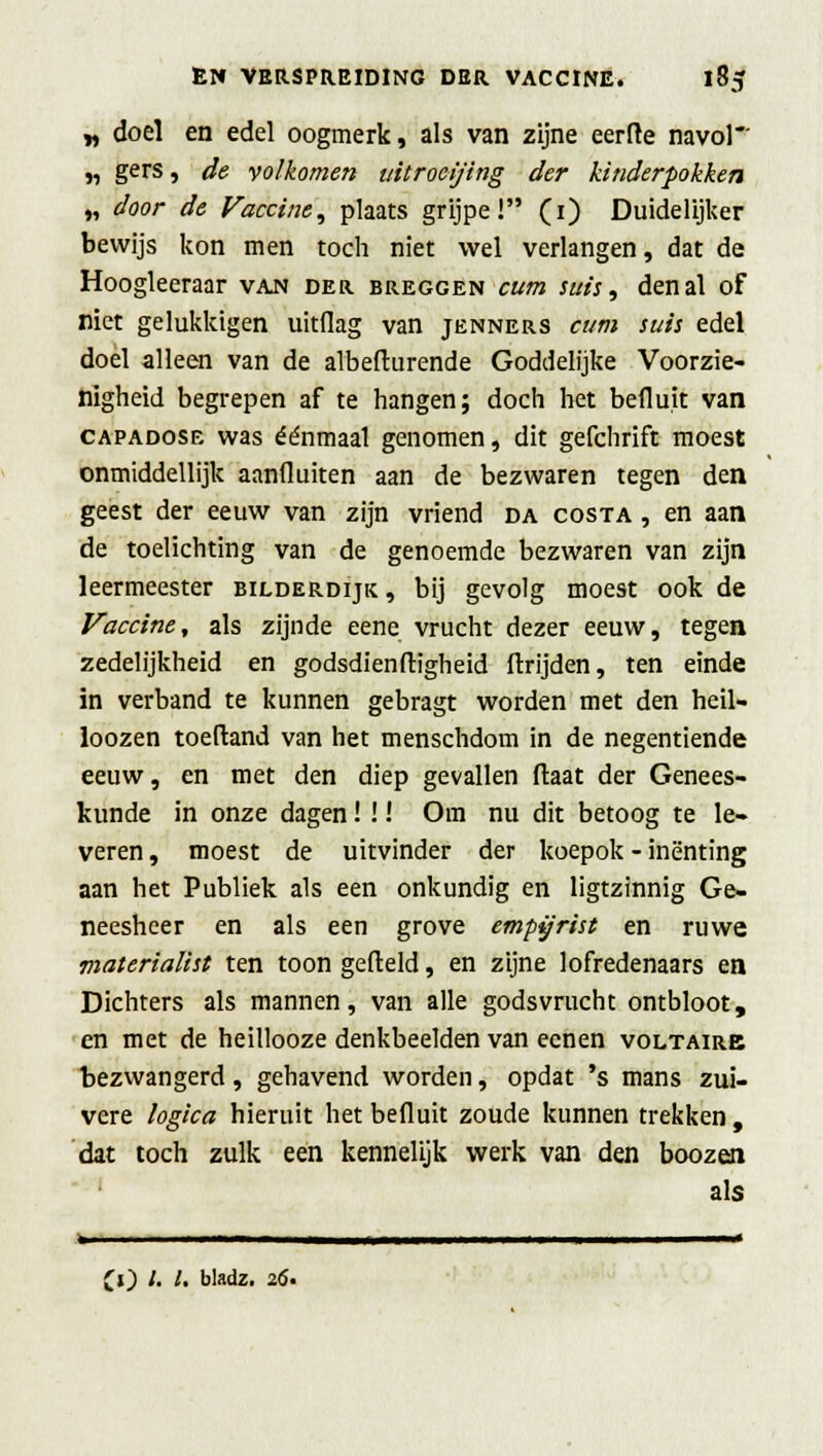 „ doel en edel oogmerk, als van zijne eerde navol „ gers, de volkomen uitroei/ing der kinderpokken „ door de Vaccine, plaats grijpe! (1) Duidelijker bewijs kon men toch niet wel verlangen, dat de Hoogleeraar van der breggen cum suis, den al of niet gelukkigen uitflag van jenners cum suis edel doel alleen van de albefturende Goddelijke Voorzie- nigheid begrepen af te hangen; doch het befluit van capadose was éénmaal genomen, dit gefchrift moest onmiddellijk aanfluiten aan de bezwaren tegen den geest der eeuw van zijn vriend da costa , en aan de toelichting van de genoemde bezwaren van zijn leermeester bilderdijk , bij gevolg moest ook de Vaccine, als zijnde eene vrucht dezer eeuw, tegen zedelijkheid en godsdienftigheid ftrijden, ten einde in verband te kunnen gebragt worden met den heil- loozen toeftand van het menschdom in de negentiende eeuw, en met den diep gevallen Maat der Genees- kunde in onze dagen! !! Om nu dit betoog te le- veren, moest de uitvinder der koepok - inenting aan het Publiek als een onkundig en ligtzinnig Ge- neesheer en als een grove empyrist en ruwe materialist ten toon gefield, en zijne lofredenaars en Dichters als mannen, van alle godsvrucht ontbloot, en met de heillooze denkbeelden van ecnen voltairb bezwangerd, gehavend worden, opdat 's mans zui- vere logica hieruit het befluit zoude kunnen trekken, dat toch zulk een kennelijk werk van den boozen als » ■ ■ ——i—1 1 « CO '■ '• bladz- 2<5«