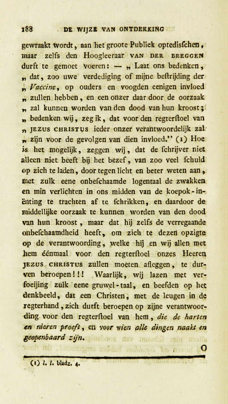 gewraakt wordt, aan het groote Publiek optedisfchen, maar zelfs den Hoogleeraar van der breggen durft te gemoet voeren: — „ Laat ons bedenken, „ dat, zoo uwe verdediging of mijne beftrijding der „ Vaccine, op ouders en voogden eenigen invloed „ zullen hebben, en een onzer daar door de oorzaak „ zal kunnen worden van den dood van hun kroost; „ bedenken wij, zeg ik, dat voor den regterftoel van „ jezus Christus ieder onzer verantwoordelijk zal „ zijn voor de gevolgen van dien invloed. (i) Hoe i& het mogelijk, zeggen wij, dat de fchrijver niet alleen niet beeft bij het bezef, van zoo veel fchuld op zich te laden, door tegen licht en beter weten aan , niet zulk eene onbefchaamde logentaal de zwakken en min verlichten in ons midden van de koepok-in- enting te trachten af te fchrikken, en daardoor de middellijke oorzaak te kunnen worden van den dood van hun kroost , maar dat hij zelfs de verregaande onbefchaamdheid heeft, om zich te dezen opzigte op de verantwoording, welke hij en wij allen met hem éénmaal voor den regterftoel onzes Heeren jezus Christus zullen moeten afleggen, te dur- ven beroepen! !! Waarlijk, wij lazen met ver- fbeijing zulk eene gruwel-taal, en beefden op het denkbeeld, dat een Christen, met de leugen in de xegterhand , zich durft beroepen op zijne verantwoor- ding voor den regterftoel van hem, die de harten en nieren proeft, en voor trien alle dingen naakt en geopenbaard zijn. O , i ui 1 * (01.1. Uadz. 4.