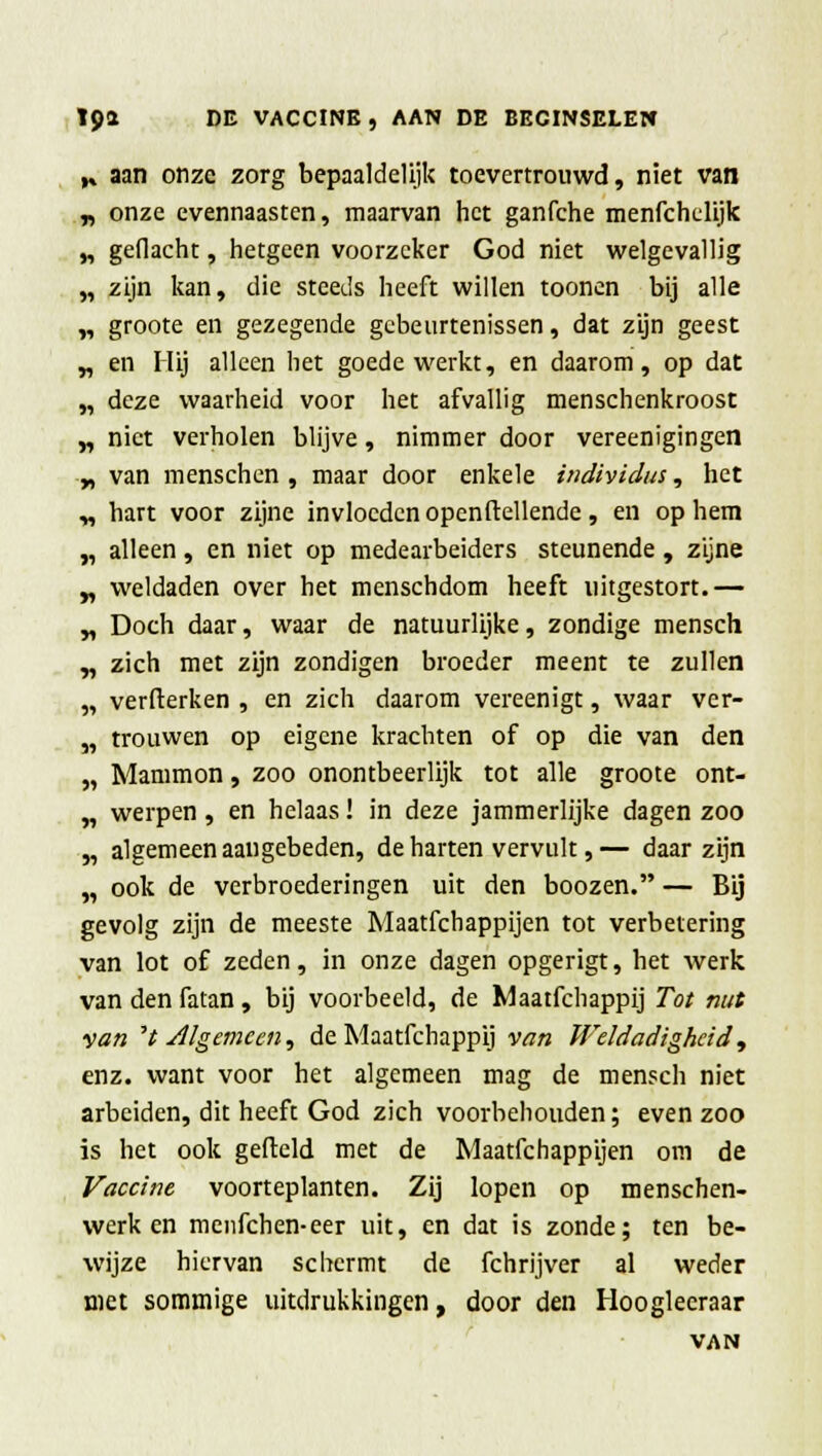 y. aan onze zorg bepaaldelijk toevertrouwd, niet van „ onze evennaasten, maarvan het ganfche menfchelijk „ gedacht, hetgeen voorzeker God niet welgevallig „ zijn kan, die steeds heeft willen toonen bij alle „ groote en gezegende gebeurtenissen, dat zijn geest „ en Hij alleen het goede werkt, en daarom, op dat „ deze waarheid voor het afvallig menschenkroost „ niet verholen blijve, nimmer door vereenigingen „ van menschen , maar door enkele individus, het „ hart voor zijne invloeden openftellende, en op hem „ alleen, en niet op medearbeiders steunende , zijne „ weldaden over het menschdom heeft uitgestort.— „ Doch daar, waar de natuurlijke, zondige mensch „ zich met zijn zondigen broeder meent te zullen „ verfterken , en zich daarom vereenigt, waar ver- „ trouwen op eigene krachten of op die van den „ Mammon, zoo onontbeerlijk tot alle groote ont- „ werpen , en helaas! in deze jammerlijke dagen zoo „ algemeen aangebeden, de harten vervult,— daar zijn „ ook de verbroederingen uit den boozen. — Bij gevolg zijn de meeste Maatfchappijen tot verbetering van lot of zeden, in onze dagen opgerigt, het werk van den fatan, bij voorbeeld, de Maatfchappij Tot nut van V Algemeen, de Maatfchappij van Weldadigheid, enz. want voor het algemeen mag de mensch niet arbeiden, dit heeft God zich voorbehouden; even zoo is het ook gefield met de Maatfchappijen om de Vaccine voorteplanten. Zij lopen op menschen- werk en menfehen-eer uit, en dat is zonde; ten be- wijze hiervan schermt de fchrijver al weder met sommige uitdrukkingen, door den Hooglecraar VAN