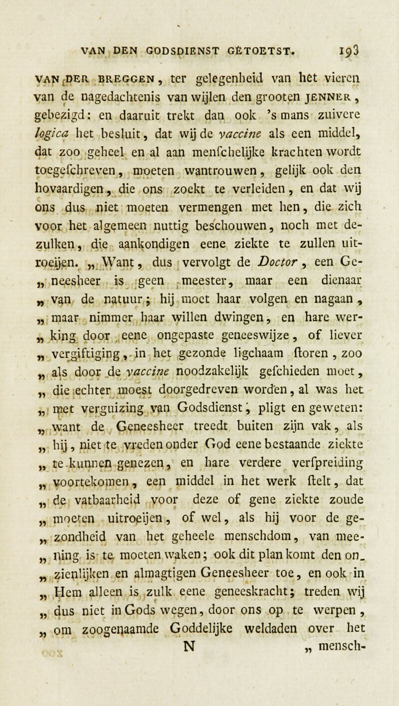 VANrDER breggen , ter gelegenheid van het vieren van de nagedachtenis van wijlen den grooten jenner , gebezigd: en daaruit trekt dan ook 's mans zuivere logica het besluit, dat wij de vaccine als een middel, dat zoo geheel en al aan menfchelijke krachten wordt toegefchreven, moeten wantrouwen, gelijk ook den hovaardigen, die ons zoekt te verleiden, en dat wij ons dus niet moeten vermengen met hen, die zich voor het algemeen nuttig beschouwen, noch met de- zulken, die aankondigen eene ziekte te zullen uit- roeijen. „ Want, dus vervolgt de Doctor, een Ge- „ neesheer is geen -meester, maar een dienaar „ van de natuur; hij moet haar volgen en nagaan , „ maar nimmer haar willen dwingen, en hare wer- „ king door eene ongepaste geneeswijze, of liever „ vergiftiging,-in het gezonde ligchaam ftoren , zoo „ als door de vaccine noodzakelijk gefchieden moet, „ die echter moest doorgedreven worden, al was het „ met verguizing van Godsdienst, pligt en geweten: „ want de Geneesheer treedt buiten zijn vak, als „ hij, niette vreden onder God eene bestaande ziekte „ te.kunnen genezen, en hare verdere verfpreiding „ voortekomen, een middel in het werk (lelt, dat „ de vatbaarheid voor deze of gene ziekte zoude „ moeten uitroeijen, of wel, als hij voor de ge- „ zondheid van het geheele menschdom, van mee- „ ning is te. moeten waken; ook dit plan komt den on. „ zicnüjken en almagtigen Geneesheer toe, en ook in „ tlem alleen is zulk eene geneeskracht; treden wij „ dus niet in Gods wegen, door ons op te werpen, „ om zoogenaamde Goddelijke weldaden over het N „ mensen-