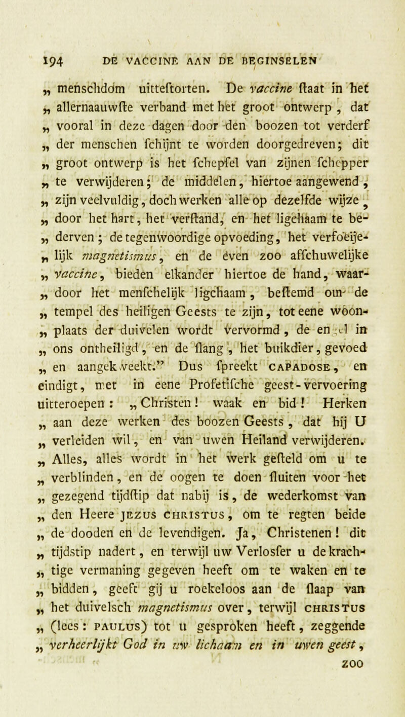 „ menschdom uitteftorten. De vaccine ftaat in het „ allernaauwfte verband met het groot ontwerp , dat „ vooral in deze dagen door -den boozen tot verderf „ der menschen fchijnt te worden doorgedreven; dit „ groot ontwerp is het fchepfel van zijnen fchepper „ te verwijderen; de middelen, hiertoe aangewend , „ zijn veelvuldig, doch werken alle op dezelfde wijze „ door het hart, het verftand, en het ligchaam te be- „ derven; de tegenwoordige opvoeding, het verfoeije- „ lijk magnctismus, en de even zoo affchuwelijke „ vaccine, bieden elkander hiertoe de hand, waar- „ door het menfchelijk ligchaam , beftemd om' de „ tempel des heiligen Geests te zijn, toteene woon- „ plaats der duivelen wordt vervormd , de en l1 in „ ons ontheiligd, en de (lang , het buikdier, gevoed „en aangek.veekt. Dus fpreekt capadose, en eindigt, met in eene Profetifche geest-vervoering uitteroepen : „ Christen! waak en bid ! Herken „ aan deze werken des boozen Geests , dat hij U „ verleiden wil, en van uwen Heiland verwijderen. „ Alles, alles wordt in het werk gefield om u te „ verblinden, en de oogen te doen fluiten voor het „ gezegend tijdftip dat nabij is, de wederkomst van „ den Heere jezus Christus, om te regten beide „ de dooden en de levendigen. Ja, Christenen! dit „ tijdstip nadert, en terwijl uw Verlosfer u dekrach- „ tige vermaning gegeven heeft om te waken en te „ bidden, geeft gij u roekeloos aan de flaap van „ het duivelsch magnetismas over, terwijl Christus „ (lees: paulus) tot u gesproken heeft, zeggende „ verheerlijkt God in uw lichaam en in uwen geest, zoo