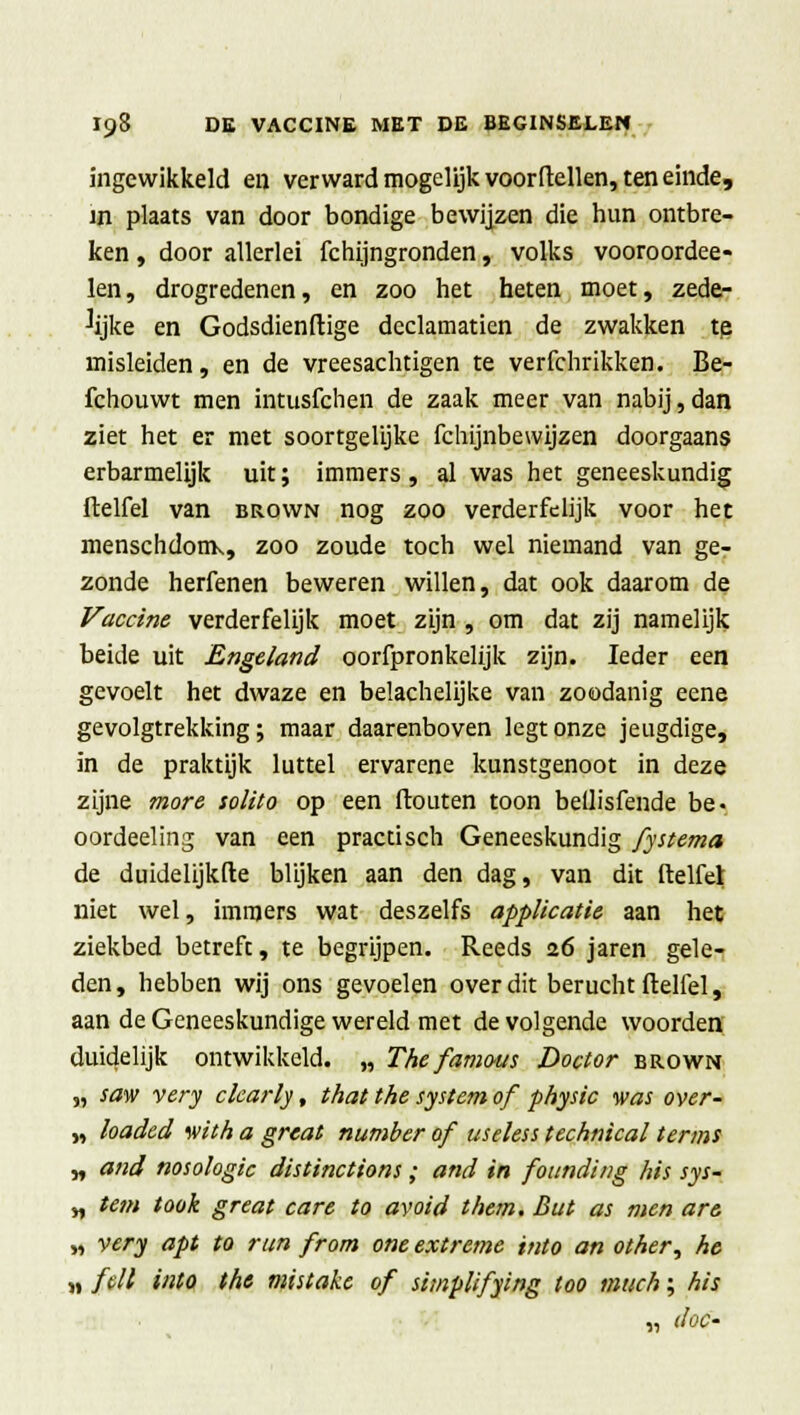 ingewikkeld en verward mogelijk voordellen, ten einde, in plaats van door bondige bewijzen die hun ontbre- ken , door allerlei fchijngronden, volks vooroordee- len, drogredenen, en zoo het heten moet, zede- lijke en Godsdienftige declamatien de zwakken tp misleiden, en de vreesachtigen te verfchrikken. Be- fchouwt men intusfchen de zaak meer van nabij, dan ziet het er met soortgelijke fchijnbewijzen doorgaans erbarmelijk uit; immers , al was het geneeskundig ftelfel van brown nog zoo verderfelijk voor het menschdotrK, zoo zoude toch wel niemand van ge- zonde herfenen beweren willen, dat ook daarom de Vaccine verderfelijk moet zijn , om dat zij namelijk beide uit Engeland oorfpronkelijk zijn. Ieder een gevoelt het dwaze en belachelijke van zoodanig eene gevolgtrekking; maar daarenboven legt onze jeugdige, in de praktijk luttel ervarene kunstgenoot in deze zijne more solito op een ftouten toon beilisfende be. oordeeling van een practisch Geneeskundig fystema de duidelijkfte blijken aan den dag, van dit ftelfel niet wel, immers wat deszelfs applicatie aan het ziekbed betreft, te begrijpen. Reeds 2.6 jaren gele- den, hebben wij ons gevoelen over dit berucht ftelfel, aan de Geneeskundige wereld met de volgende woorden duidelijk ontwikkeld. „ The famous Doctor brown „ saw very ckarly, that the systcm of physic was over- „ loaded ivith a great number of useless technical terms „ and nosologie distinctions; and in founding his sys- „ tem took great care to avoid t/tem. But as men are „ very apt to run from one extreme into an other, he „ feil into the mistake of simplifying too much; his „ doe'