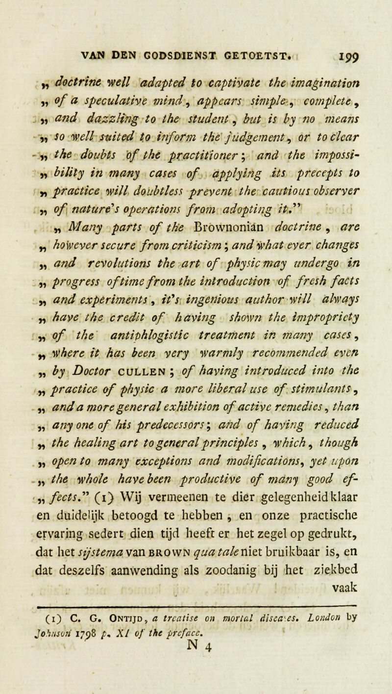 „ doctrine well adapted to captivate the imagination „ ofa speculative mind, appears simple, complete, „ and dazzling to the student, but is by no means „ so well s-uited to inform the judgement, ar toclcar - „ the doubts of the practitioner; and the impossi- „ bility in many cases of applying its precepts to y, practice mll doubtless prevent the cautious observer „ of nature's operations from adopting rt. „ Many parts of the Brownonian doctrine , are „ however secure from criticism; and what ever changes „ and revolutions the art of physicmay undergo in w pi'ogress of time from the inlroduction of frcsh f acts y, and experiments, ifs ingenious authorwill always „ have the credit of having shown the impropricty „ of the antiphlogistic treatment in many cases, „ where it has been very warmly recommended even „ by Doctor cullen ; of having introduced int o the „ practice of physic a more liberal use of stimulants, „ anda moregeneralexhibition of activc remedies, than „ any one of his predecessors; and of having reduced „ the healing art to general principles, which, though „ open to many exceptions and modifications, yet upon „ the whole have been productive of many good ef- „ fects. (i) Wij vermeenen te dier gelegenheid klaar en duidelijk betoogd te hebben , en onze practische ervaring sedert dien tijd heeft er het zegel op gedrukt, dat het sijstema van brown qua taleniet bruikbaar is, en dat deszelfs aanwending als zoodanig bij het ziekbed vaak (1) C. G. Ontijd, a trcatise on mortal disca\es. Lciidon by Johiaori 1798 f. XI of' the prcfacc. N 4