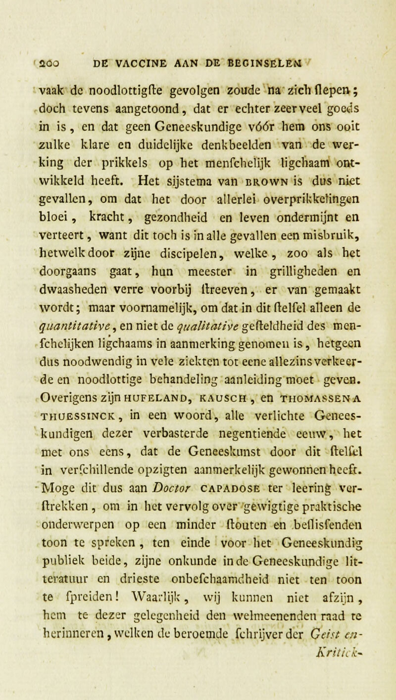 vaak de noodlottigfte gevolgen zoude na ziel) (Iepen-; doch tevens aangetoond, dat er echter zeer veel goeds in is, en dat geen Geneeskundige vóór hem ons ooit zulke klare en duidelijke denkbeelden van de wer- king der prikkels op het menfchelijk ligchaam ont- wikkeld heeft. Het sijstema van brown is dus niet gevallen, om dat het door allerlei overprikketingen bloei, kracht, gezondheid en leven ondermijnt en verteert, want dit toch is in alle gevallen een misbruik, hetwelk door zijne discipelen, welke, zoo als het doorgaans gaat, hun meester in grilligheden en dwaasheden verre voorbij ilreeven, er van gemaakt wordt; maar voornamelijk, om dat in dit (telfel alleen de quantitative, en niet de qualitative gefteldheid des men- fchelijken ligchaams in aanmerking genomen is, hetgeen dus noodwendig in vele ziekten tot eene allezins verkeer- de en noodlottige behandeling aanleiding moet geven. Overigens zijn hüfeland, kausch , en thomasseka thuessinck, in een woord, alle verlichte Genees- kundigen dezer verbasterde negentiende eeuw, het met ons eens, dat de Geneeskunst door dit ftelkl in verfchillende opzigten aanmerkelijk gewonnen heeft. Moge dit dus aan Doctor capadose ter leering vcr- ftrekken , om in het vervolgover gewigtigepraktische onderwerpen op een minder ftoutcn en bellisfenden toon te spreken , ten einde voor het Geneeskundig publiek beide, zijne onkunde inde Geneeskundige lit- teratuur en drieste onbefchaamdheid niet ten toon te fpreiden! Waarlijk, wij kunnen niet afzijn, hem te dezer gelegenheid den welmeencndeu raad re herinneren, welken de beroemde fchrijver der (f eist eja- Kritick-