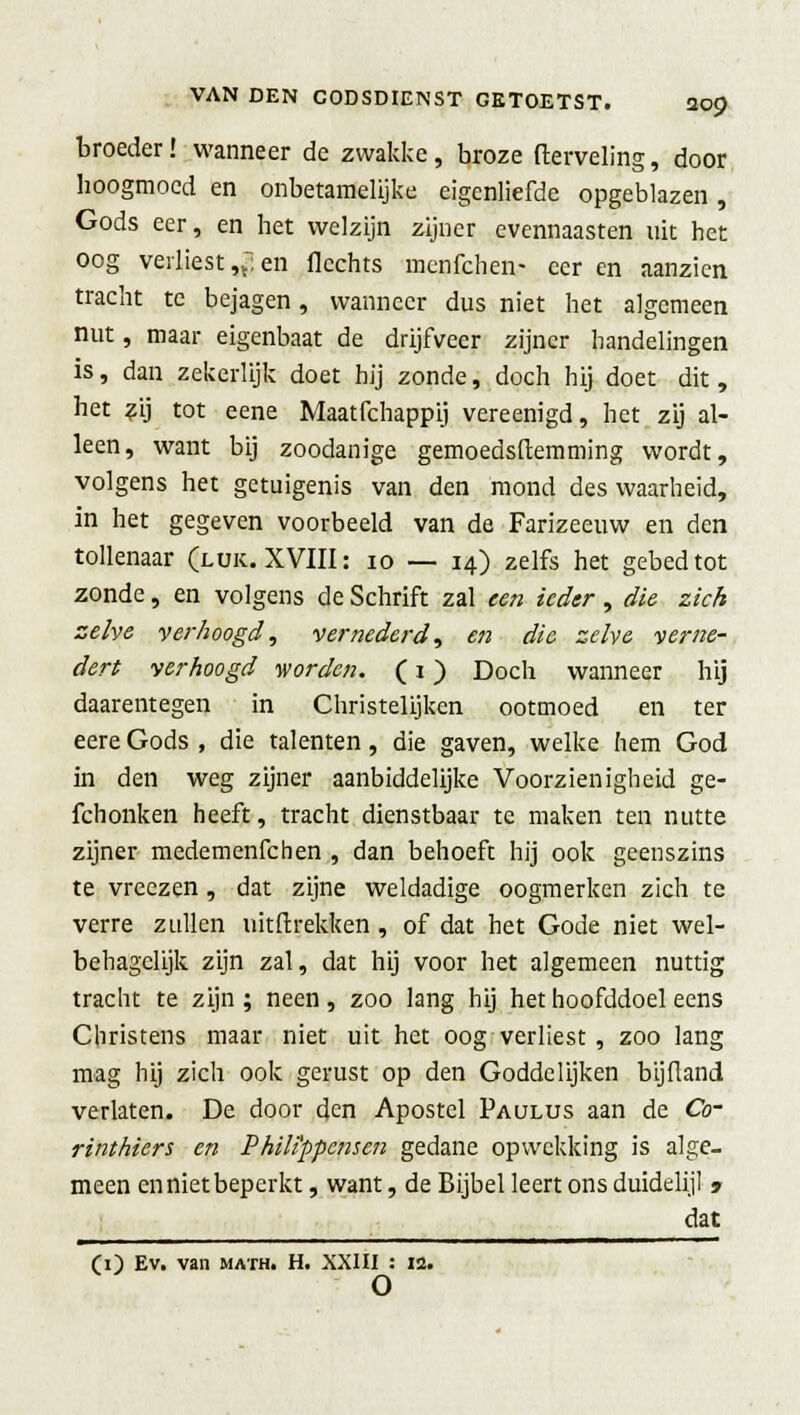 broeder! wanneer de zwakke, broze fterveling, door hoogmoed en onbetamelijke eigenliefde opgeblazen, Gods eer, en het welzijn zijner evennaasten uit het oog verliest n~ en flechts menfehen- eer en aanzien tracht te bejagen, wanneer dus niet het algemeen nut, maar eigenbaat de drijfveer zijner handelingen is, dan zekerlijk doet hij zonde, doch bij doet dit, het zij tot eene Maatfchappij vereenigd, het zij al- leen, want bij zoodanige gemoedstemming wordt, volgens het getuigenis van den mond des waarheid, in het gegeven voorbeeld van de Farizeeuw en den tollenaar (luk. XVIII: 10 — 14) zelfs het gebed tot zonde, en volgens de Schrift zal een ieder , die zich zelve verhoogd, vernederd, en die zelve verne- dert verhoogd v/orden. (1) Doch wanneer hij daarentegen in Christelijken ootmoed en ter eere Gods , die talenten, die gaven, welke hem God in den weg zijner aanbiddelijke Voorzienigheid ge- fchonken heeft, tracht dienstbaar te maken ten nutte zijner medemenfehen , dan behoeft hij ook geenszins te vreezen, dat zijne weldadige oogmerken zich te verre zullen uitftrekken , of dat het Gode niet wel- behagclijk zijn zal, dat hij voor het algemeen nuttig tracht te zijn ; neen, zoo lang hij het hoofddoel eens Christens maar niet uit het oog verliest , zoo lang mag hij zich ook gerust op den Goddelijken bijftand verlaten. De door den Apostel Paulus aan de Co- rinthiers en Phili'ppensen gedane opwekking is alge- meen en niet beperkt, want, de Bijbel leert ons duidelijl » dat (O Ev' van math. H. XXIII : 12. o