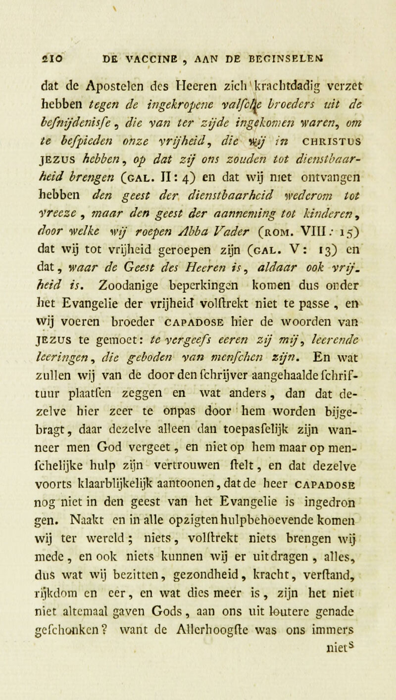 dat de Apostelen des Heeren zich' krachtdadig verzet hebben tegen de ingekropene valfelk broeders uit de befnijdenisfe, die van ter zijde ingekomen waren, om te befpieden onze vrijheid, die Vitj in Christus jezus hebben, op dat zij ons zouden tot dienstbaar- heid brengen (gal. II: 4) en dat wij niet ontvangen hebben den geest der dienstbaarheid wederom tot vreezc , maar den geest der aanneming tot kinderen, door welke wij roepen Abba Vader (rom. VIII: 15) dat wij tot vrijheid geroepen zijn (gal. V: 13) en dat, waar de Geest des Heeren is, aldaar ook vrij. heid is. Zoodanige beperkingen komen dus onder het Evangelie der vrijheid volftrekt niet te passé , en wij voeren broeder capadose hier de woorden van jezus te gemoet: te vergeefs eeren zij mij, leerende leeringen, die geboden van menfehen zijn. En wat zullen wij van de door den fchrijver aangehaalde ichrif- tuur plaatfen zeggen en wat anders, dan dat de- zelve hier zeer te onpas door hem worden bijge- bragt, daar dezelve alleen dan toepasfelijk zijn wan- neer men God vergeet, en niet op hem maar op men- fchelijke hulp zijn vertrouwen ftelt, en dat dezelve voorts klaarblijkelijk aantoonen, dat de heer capadose nog niet in den geest van het Evangelie is ingedron gen. Naakt en in alle opzigten hulpbehoevende komen wij ter wereld; niets, voldrekt niets brengen wij mede, en ook niets kunnen wij er uitdragen, alles, dus wat wij bezitten, gezondheid, kracht, verftand, rijkdom en eer, en wat dies meer is, zijn het niet niet altcmaal gaven Gods, aan ons uit loutere genade gefchonken? want de Allerhoogfte was ons immers niets