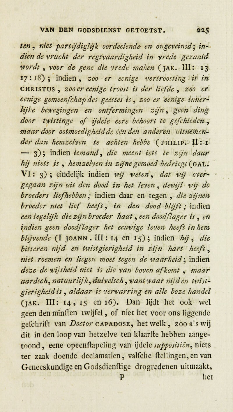 ten, niet partijdiglijk oordeelende- en ongeveinsd'; *'«- öfo« rfe vrucht der regtvaardigheid in vrede gezaaid wordt , voor de gene die vrede maken (jak. III: 13 17:18); indien, zoo er eenige vertroosting is in Christus , zoo er eenige troost is der liefde , zoo er eenige gemeenfchap des geestes is, zoo er eenige inner- lijke bewegingen en ontfermingen zijn, geen ding door twistinge of ijdele eere behoort te gefchieden, maar door ootmoedigheid de één den anderen uitmmen- der dan hemzelven te achten hebbe (philip. II: 1 — 3); indien iemand, die meent iets te zjn daar hij niets is, hemzelven in zijne gemoed bedriegt (gal. VI: 3) ; eindelijk indien wij weten, dat wij over- gegaan zijn uit den dood in het leven, dewijl wij de broeders liefhebben; indien daar en tegen , die zijnen broeder met lief heeft, in den dood blijft; indien een iegelijk die zijn broeder haat, een dood]'lager is, en indien geen doodflager het eeuwige leven heeft in hem blijvende (I joann . III: 14 en 15); indien hij, die bitteren nijd en twist gierigheid in zijn hart heeft, niet roemen en liegen moet tegen de waarheid; indien deze de wijsheid niet is die van boven afkomt , maar aardsch, natuurlijk, duivelsch, want waar nijd en twist- gierigheid is, aldaar is verwarring en alle boze handel (jak. III: 14, 15 en 16). Dan lijdt het ook wel geen den minden twijfel, of niet het voor ons liggende gefchrift van Doctor capadose, hetwelk, zoo als wij dit in den loop van hetzelve ten klaarde hebben aange- toond , eene opeenfhpeling van ijdele suppositicn, niets ter zaak doende declamatien, valfche (tellingen, en van Geneeskundige en Godsdicnftige drogredenen uitmaakt, P het