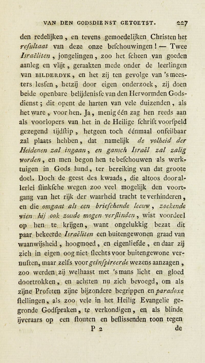 den redelijken , en tevens gemoedelijken Christen het refultaat van deze onze befchouwingen ! — Twee Israëliten , jongelingen, zoo het fcheen van goeden aanleg en vlijt, geraakten mede onder de leerlingen van bilderdyk, en het zij ten gevolge van's mees- ters lesfen , hetzij door eigen onderzoek, zij doen beide openbare belijdenisfe van den Hervormden Gods- dienst ; dit opent de harten van vele duizenden , als het ware , voor hen. Ja, menig één zag hen reeds aan als voorlopers van het in de Heilige fchrift voorfpeld gezegend tijdffcip , hetgeen toch éénmaal onfeilbaar zal plaats hehben, dat namelijk de volheid der Heidenen zal ingaan, en gansch Israël zal zalig worden, en men begon hen tebefchouwen als werk- tuigen in Gods hand, ter bereiking van dat groote doel. Doch de geest des kwaads, die altoos dooral- lerlei flinkfche wegen zoo veel mogelijk den voort- gang van het rijk der waarheid tracht te verhinderen, en die omgaat als een briefchende leeuw, zoekende wien hij ook zoude mogen ver/linden, wist voordeel op hen te krijgen, want ongelukkig bezat dit paar bekeerde Israëliten een buitengewonen graad van waanwijsheid , hoogmoed, en eigenliefde , en daar zij zich in eigen oog niet Hechts voor buitengewone ver- nuften, maar zelfs voorgeïnfpireerde wezens aanzagen , zoo werden, zij welhaast met 's mans licht en gloed doortrokken, en achtten nu zich bevoegd, om als zijne Profeten zijne bijzondere begrippen en paradoxe Hellingen, als zoo vele in het Heilig Evangelie ge- gronde Godfpraken, te verkondigen, en als blinde ijveraars op een ftouten en beflissenden toon tegen P 2 de