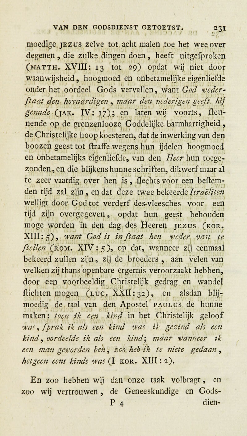 moedige jezus zelve tot acht malen .toe het wee over degenen, die zulke dingen doen, heeft uitgefproken (matth. XVIII: 13 tot 29) opdat wij niet door waanwijsheid, hoogmoed en onbetamelijke eigenliefde onder het oordeel Gods vervallen, want God weder- ftaat den hovaardigen, maar den nederigen geeft, hij genade (jak. IV: 17); en laten wij voorts, fteu- nende op de grenzenlooze. Goddelijke barmhartigheid, de Christelijke hoop koesteren, dat de inwerking van den boozen geest tot ftraffe wegens hun ijdelen hoogmoed en onbetamelijks eigenliefde, van den Heer hun toege- zonden,en die blijkens hunne schriften, dikwerf maar al te zeer vaardig over hen is, Hechts voor een beltem- den tijd zal zijn , en dat deze twee bekeerde Israëlitcn welligt door God tot verderf des-vleesches voor een tijd zijn overgegeven, opdat hun geest behouden moge worden in den dag des Heeren jezus (kor. XIII: 5), want God is in ftaat hen weder vast te ft ellen (rom. XIV: 5), op dat, wanneer zij eenmaal bekeerd zullen zijn, zij de broeders , aan velen van welken zij thans openbare ergernis veroorzaakt hebben, door een voorbeeldig Christelijk gedrag en wandel ftichten mogen (luc,. XXII132), en alsdan blij- moedig de taal van den Apostel paulus de hunne maken: toen ik een kind in het Christelijk geloof was, f prak ik als een kind was ik gezind als een kind, oordeelde ik als een kind', maar wanneer ik een man geworden ben, zoo heb ik te tiiete gedaan, hetgeen eens kinds was (I kor. XIII: 2). En zoo hebben wij dan onze taak volbragt, en zoo wij vertrouwen, de Geneeskundige en Gods- P 4. dien-