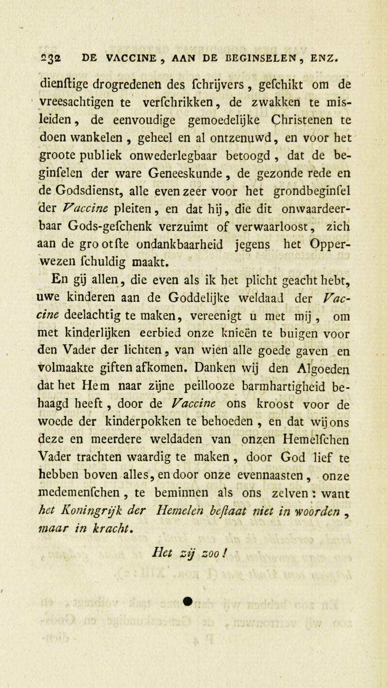 dienftige drogredenen des fchrijvers, gefchikt om de vreesachtigen te verfchrikken, de zwakken te mis- leiden , de eenvoudige gemoedelijke Christenen te doen wankelen , geheel en al ontzenuwd, en voor het groote publiek onwederlegbaar betoogd , dat de be- ginfelen der ware Geneeskunde, de gezonde rede en de Godsdienst, alle even zeer voor het grondbeginfel der Vaccine pleiten, en dat hij, die dit onwaardeer- baar Gods-gefchenk verzuimt of verwaarloost, zich aan de grootile ondankbaarheid jegens het Opper- wezen fchuldig maakt. En gij allen, die even als ik het plicht geacht hebt, uwe kinderen aan de Goddelijke weldaad der Vac- cine deelachtig te maken, vereenigt u met mij, om met kinderlijken eerbied onze knieën te buigen voor den Vader der lichten, van wien alle goede gaven en volmaakte giften afkomen. Danken wij den Algoeden dat het Hem naar zijne peillooze barmhartigheid be- haagd heeft, door de Vaccine ons kroost voor de woede der kinderpokken te behoeden , en dat wij ons deze en meerdere weldaden van onzen Hemelfchen Vader trachten waardig te maken , door God lief te hebben boven alles, en door onze evennaasten, onze medemenfehen , te beminnen als ons zelven: want het Koningrijk der Hemelen bejlaat niet in woorden , maar in kracht. Het zij zoo !