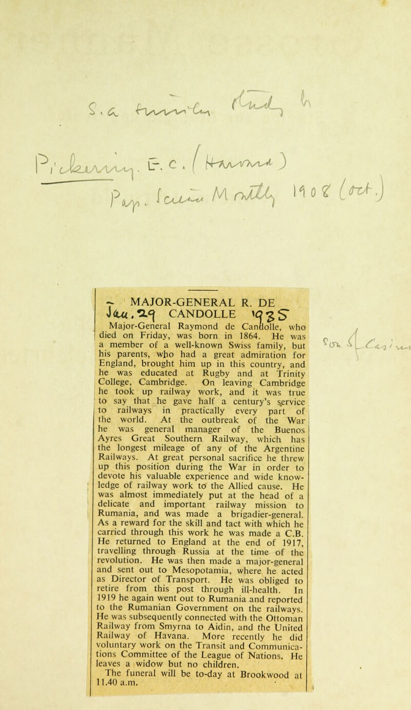 £ . &. £Wv-v-iU-v (Uu^ k i^ V(äXA^/U^|. L. C P / OlM^-^ r MAJOR-GENERAL R. DE J &4 , a<} CANDOLLE lO £ S Major-General Raymond de Canöolle, who died on Friday, was born in 1864. He was a member of a well-known Swiss family, but his parents, who had a great admiration for England, brought him up in this country, and he was educated at Rugby and at Trinity College, Cambridge. On leaving Cambridge he took up railway work, and it was true to say that he gave half a century's s.ervice to railways in practically every part of die world. At the outbreak of the War | he was general manager of the Buenos Ayres Great Southern Railway, which has the longest mileage of any of the Argentine Railways. At great personal sacrificc he threw up this Position during the War in Order to devote his valuable experience and wide know- ledge of railway work to the Allied cause. He was almost immediately put at the head of a delicate and important railway mission to Rumania, and was made a brigadier-general. As a reward for the skill and tact with which he carried through this work he was made a C.B. He returned to England at the end of 1917, travelling through Russia at the time of the revolution. He was then made a major-general and sent out to Mesopotamia, where he acted as Director of Transport. He was obliged to retire from this post through ill-health. In 1919 he again went out to Rumania and reported to the Rumanian Government on the railways. He was subsequently connected with the Ottoman Railway from Smyrna to Aidin, and the United Railway of Havana. More recently he did voluntary work on the Transit and Communica- tions Committee of the League of Nations. He leaves a widow but no children. The funeral will be to-day at Brookwood at 11.40 a.m. &