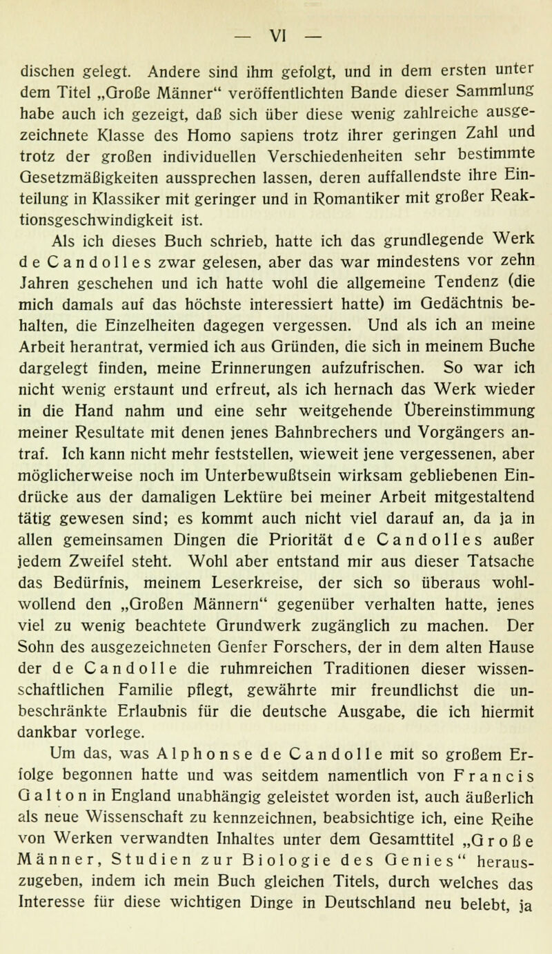 dischen gelegt. Andere sind ihm gefolgt, und in dem ersten unter dem Titel „Große Männer veröiientlichten Bande dieser Sammlung habe auch ich gezeigt, daß sich über diese wenig zahlreiche ausge- zeichnete Klasse des Homo sapiens trotz ihrer geringen Zahl und trotz der großen individuellen Verschiedenheiten sehr bestimmte Gesetzmäßigkeiten aussprechen lassen, deren auffallendste ihre Ein- teilung in Klassiker mit geringer und in Romantiker mit großer Reak- tionsgeschwindigkeit ist. Als ich dieses Buch schrieb, hatte ich das grundlegende Werk de Candolles zwar gelesen, aber das war mindestens vor zehn Jahren geschehen und ich hatte wohl die allgemeine Tendenz (die mich damals auf das höchste interessiert hatte) im Gedächtnis be- halten, die Einzelheiten dagegen vergessen. Und als ich an meine Arbeit herantrat, vermied ich aus Gründen, die sich in meinem Buche dargelegt finden, meine Erinnerungen aufzufrischen. So war ich nicht wenig erstaunt und erfreut, als ich hernach das Werk wieder in die Hand nahm und eine sehr weitgehende Übereinstimmung meiner Resultate mit denen jenes Bahnbrechers und Vorgängers an- traf. Ich kann nicht mehr feststellen, wieweit jene vergessenen, aber möglicherweise noch im Unterbewußtsein wirksam gebliebenen Ein- drücke aus der damaligen Lektüre bei meiner Arbeit mitgestaltend tätig gewesen sind; es kommt auch nicht viel darauf an, da ja in allen gemeinsamen Dingen die Priorität de Candolles außer jedem Zweifel steht. Wohl aber entstand mir aus dieser Tatsache das Bedürfnis, meinem Leserkreise, der sich so überaus wohl- wollend den „Großen Männern gegenüber verhalten hatte, jenes viel zu wenig beachtete Grundwerk zugänglich zu machen. Der Sohn des ausgezeichneten Genfer Forschers, der in dem alten Hause der de Candolle die ruhmreichen Traditionen dieser wissen- schaftlichen Familie pflegt, gewährte mir freundlichst die un- beschränkte Erlaubnis für die deutsche Ausgabe, die ich hiermit dankbar vorlege. Um das, was Alphonse de Candolle mit so großem Er- folge begonnen hatte und was seitdem namentlich von Francis G a 11 o n in England unabhängig geleistet worden ist, auch äußerlich als neue Wissenschaft zu kennzeichnen, beabsichtige ich, eine Reihe von Werken verwandten Inhaltes unter dem Gesamttitel „Große Männer, Studien zur Biologie des Genies heraus- zugeben, indem ich mein Buch gleichen Titels, durch welches das Interesse für diese wichtigen Dinge in Deutschland neu belebt, ja