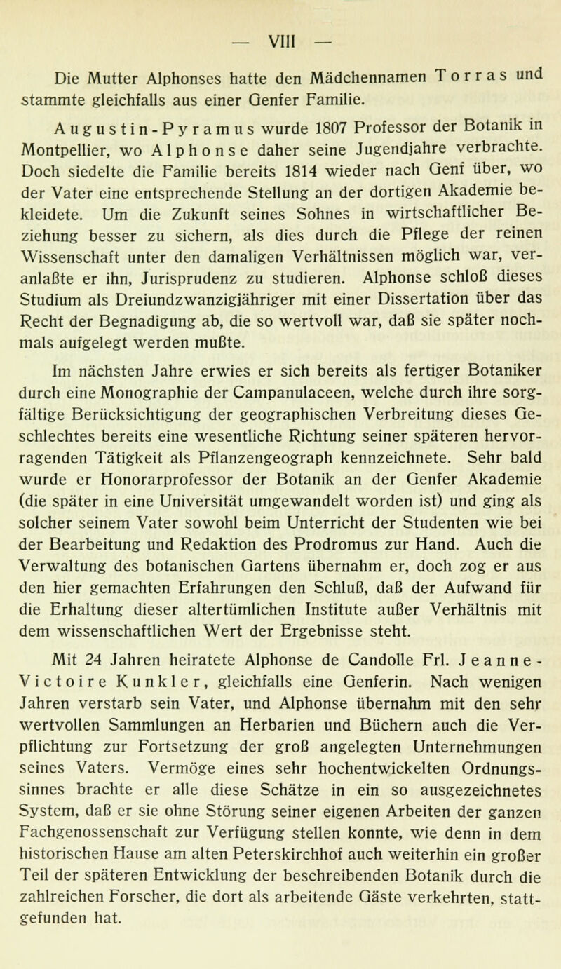 Die Mutter Alphonses hatte den Mädchennamen Torras und stammte gleichfalls aus einer Genfer Familie. Augustin-Pyramus wurde 1807 Professor der Botanik in Montpellier, wo Alphonse daher seine Jugendjahre verbrachte. Doch siedelte die Familie bereits 1814 wieder nach Genf über, wo der Vater eine entsprechende Stellung an der dortigen Akademie be- kleidete. Um die Zukunft seines Sohnes in wirtschaftlicher Be- ziehung besser zu sichern, als dies durch die Pflege der reinen Wissenschaft unter den damaligen Verhältnissen möglich war, ver- anlaßte er ihn, Jurisprudenz zu studieren. Alphonse schloß dieses Studium als Dreiundzwanzigjähriger mit einer Dissertation über das Recht der Begnadigung ab, die so wertvoll war, daß sie später noch- mals aufgelegt werden mußte. Im nächsten Jahre erwies er sich bereits als fertiger Botaniker durch eine Monographie der Campanulaceen, welche durch ihre sorg- fältige Berücksichtigung der geographischen Verbreitung dieses Ge- schlechtes bereits eine wesentliche Richtung seiner späteren hervor- ragenden Tätigkeit als Pflanzengeograph kennzeichnete. Sehr bald wurde er Honorarprofessor der Botanik an der Genfer Akademie (die später in eine Universität umgewandelt worden ist) und ging als solcher seinem Vater sowohl beim Unterricht der Studenten wie bei der Bearbeitung und Redaktion des Prodromus zur Hand. Auch die Verwaltung des botanischen Gartens übernahm er, doch zog er aus den hier gemachten Erfahrungen den Schluß, daß der Aufwand für die Erhaltung dieser altertümlichen Institute außer Verhältnis mit dem wissenschaftlichen Wert der Ergebnisse steht. Mit 24 Jahren heiratete Alphonse de Candolle Frl. Jeanne- Victoire Kunkler, gleichfalls eine Genferin. Nach wenigen Jahren verstarb sein Vater, und Alphonse übernahm mit den sehr wertvollen Sammlungen an Herbarien und Büchern auch die Ver- pflichtung zur Fortsetzung der groß angelegten Unternehmungen seines Vaters. Vermöge eines sehr hochentwickelten Ordnungs- sinnes brachte er alle diese Schätze in ein so ausgezeichnetes System, daß er sie ohne Störung seiner eigenen Arbeiten der ganzen Fachgenossenschaft zur Verfügung stellen konnte, wie denn in dem historischen Hause am alten Peterskirchhof auch weiterhin ein großer Teil der späteren Entwicklung der beschreibenden Botanik durch die zahlreichen Forscher, die dort als arbeitende Gäste verkehrten, statt- gefunden hat.