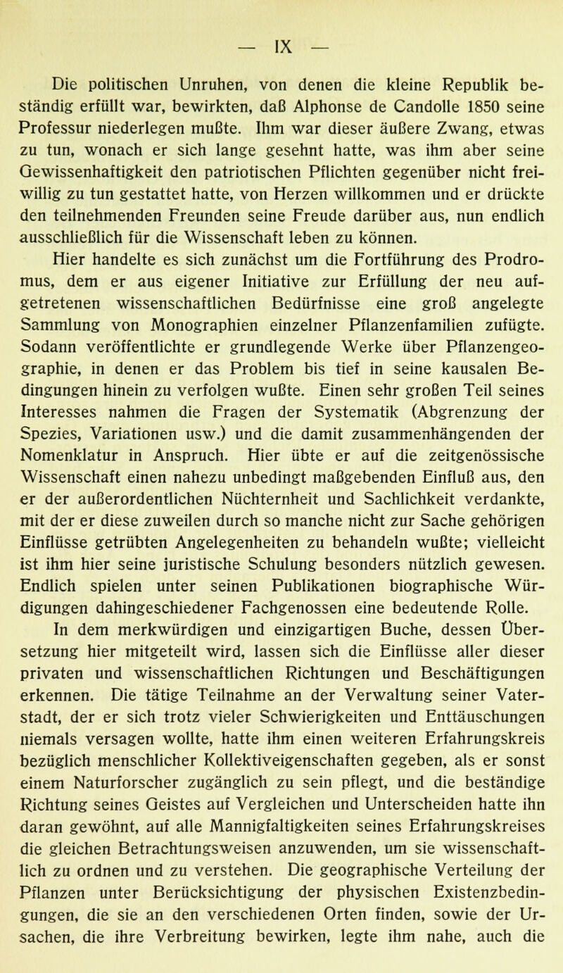 Die politischen Unruhen, von denen die kleine Republik be- ständig erfüllt war, bewirkten, daß Alphonse de Candolle 1850 seine Professur niederlegen mußte. Ihm war dieser äußere Zwang, etwas zu tun, wonach er sich lange gesehnt hatte, was ihm aber seine Gewissenhaftigkeit den patriotischen Pflichten gegenüber nicht frei- willig zu tun gestattet hatte, von Herzen willkommen und er drückte den teilnehmenden Freunden seine Freude darüber aus, nun endlich ausschließlich für die Wissenschaft leben zu können. Hier handelte es sich zunächst um die Fortführung des Prodro- mus, dem er aus eigener Initiative zur Erfüllung der neu auf- getretenen wissenschaftlichen Bedürfnisse eine groß angelegte Sammlung von Monographien einzelner Pflanzenfamilien zufügte. Sodann veröffentlichte er grundlegende Werke über Pflanzengeo- graphie, in denen er das Problem bis tief in seine kausalen Be- dingungen hinein zu verfolgen wußte. Einen sehr großen Teil seines Interesses nahmen die Fragen der Systematik (Abgrenzung der Spezies, Variationen usw.) und die damit zusammenhängenden der Nomenklatur in Anspruch. Hier übte er auf die zeitgenössische Wissenschaft einen nahezu unbedingt maßgebenden Einfluß aus, den er der außerordentlichen Nüchternheit und Sachlichkeit verdankte, mit der er diese zuweilen durch so manche nicht zur Sache gehörigen Einflüsse getrübten Angelegenheiten zu behandeln wußte; vielleicht ist ihm hier seine juristische Schulung besonders nützlich gewesen. Endlich spielen unter seinen Publikationen biographische Wür- digungen dahingeschiedener Fachgenossen eine bedeutende Rolle. In dem merkwürdigen und einzigartigen Buche, dessen Über- setzung hier mitgeteilt wird, lassen sich die Einflüsse aller dieser privaten und wissenschaftlichen Richtungen und Beschäftigungen erkennen. Die tätige Teilnahme an der Verwaltung seiner Vater- stadt, der er sich trotz vieler Schwierigkeiten und Enttäuschungen niemals versagen wollte, hatte ihm einen weiteren Erfahrungskreis bezüglich menschlicher Kollektiveigenschaften gegeben, als er sonst einem Naturforscher zugänglich zu sein pflegt, und die beständige Richtung seines Geistes auf Vergleichen und Unterscheiden hatte ihn daran gewöhnt, auf alle Mannigfaltigkeiten seines Erfahrungskreises die gleichen Betrachtungsweisen anzuwenden, um sie wissenschaft- lich zu ordnen und zu verstehen. Die geographische Verteilung der Pflanzen unter Berücksichtigung der physischen Existenzbedin- gungen, die sie an den verschiedenen Orten finden, sowie der Ur- sachen, die ihre Verbreitung bewirken, legte ihm nahe, auch die