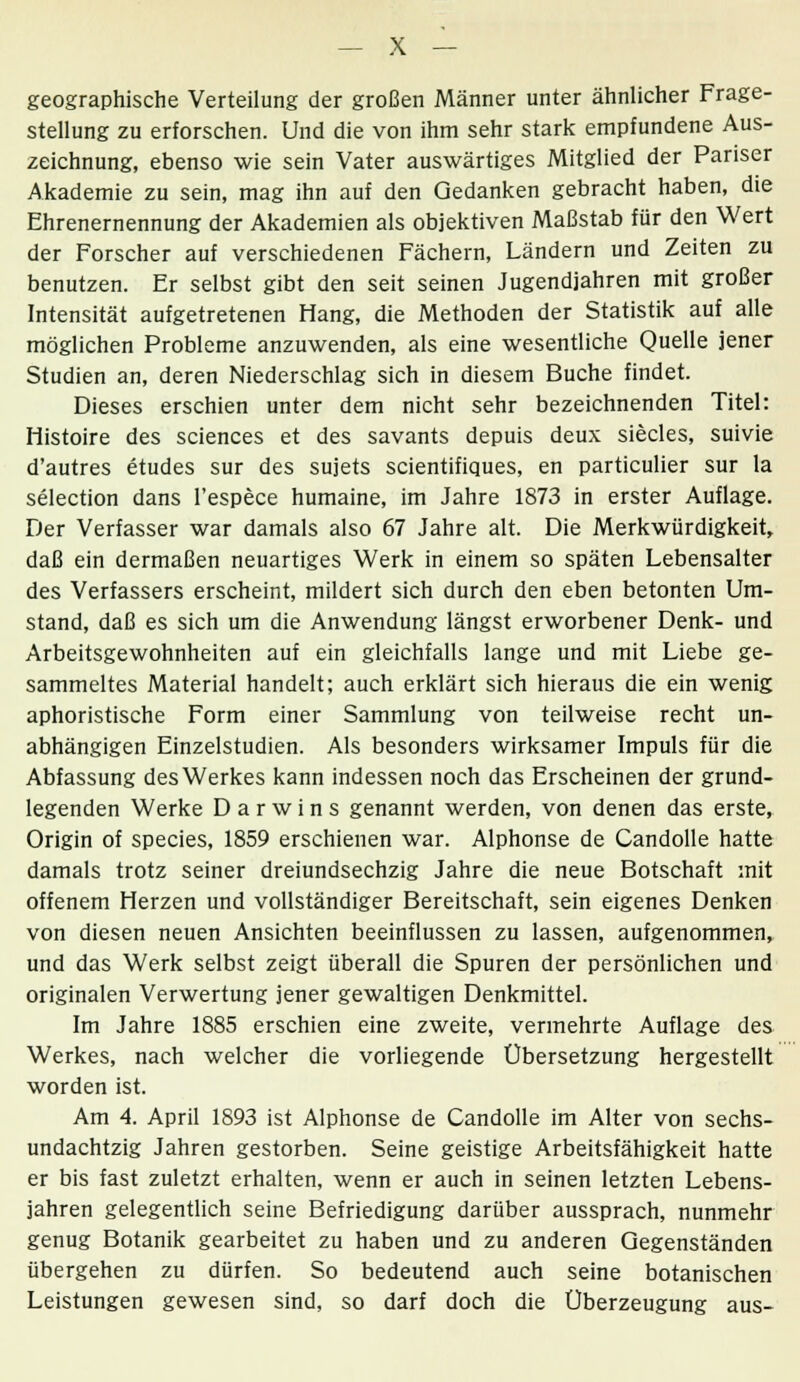 geographische Verteilung der großen Männer unter ähnlicher Frage- stellung zu erforschen. Und die von ihm sehr stark empfundene Aus- zeichnung, ebenso wie sein Vater auswärtiges Mitglied der Pariser Akademie zu sein, mag ihn auf den Gedanken gebracht haben, die Ehrenernennung der Akademien als objektiven Maßstab für den Wert der Forscher auf verschiedenen Fächern, Ländern und Zeiten zu benutzen. Er selbst gibt den seit seinen Jugendjahren mit großer Intensität aufgetretenen Hang, die Methoden der Statistik auf alle möglichen Probleme anzuwenden, als eine wesentliche Quelle jener Studien an, deren Niederschlag sich in diesem Buche findet. Dieses erschien unter dem nicht sehr bezeichnenden Titel: Histoire des sciences et des savants depuis deux siecles, suivie d'autres etudes sur des sujets scientifiques, en particulier sur la selection dans l'espece humaine, im Jahre 1873 in erster Auflage. Der Verfasser war damals also 67 Jahre alt. Die Merkwürdigkeit, daß ein dermaßen neuartiges Werk in einem so späten Lebensalter des Verfassers erscheint, mildert sich durch den eben betonten Um- stand, daß es sich um die Anwendung längst erworbener Denk- und Arbeitsgewohnheiten auf ein gleichfalls lange und mit Liebe ge- sammeltes Material handelt; auch erklärt sich hieraus die ein wenig aphoristische Form einer Sammlung von teilweise recht un- abhängigen Einzelstudien. Als besonders wirksamer Impuls für die Abfassung des Werkes kann indessen noch das Erscheinen der grund- legenden Werke Darwins genannt werden, von denen das erste, Origin of species, 1859 erschienen war. Alphonse de Candolle hatte damals trotz seiner dreiundsechzig Jahre die neue Botschaft mit offenem Herzen und vollständiger Bereitschaft, sein eigenes Denken von diesen neuen Ansichten beeinflussen zu lassen, aufgenommen, und das Werk selbst zeigt überall die Spuren der persönlichen und originalen Verwertung jener gewaltigen Denkmittel. Im Jahre 1885 erschien eine zweite, vermehrte Auflage des Werkes, nach welcher die vorliegende Übersetzung hergestellt worden ist. Am 4. April 1893 ist Alphonse de Candolle im Alter von sechs- undachtzig Jahren gestorben. Seine geistige Arbeitsfähigkeit hatte er bis fast zuletzt erhalten, wenn er auch in seinen letzten Lebens- jahren gelegentlich seine Befriedigung darüber aussprach, nunmehr genug Botanik gearbeitet zu haben und zu anderen Gegenständen übergehen zu dürfen. So bedeutend auch seine botanischen Leistungen gewesen sind, so darf doch die Überzeugung aus-