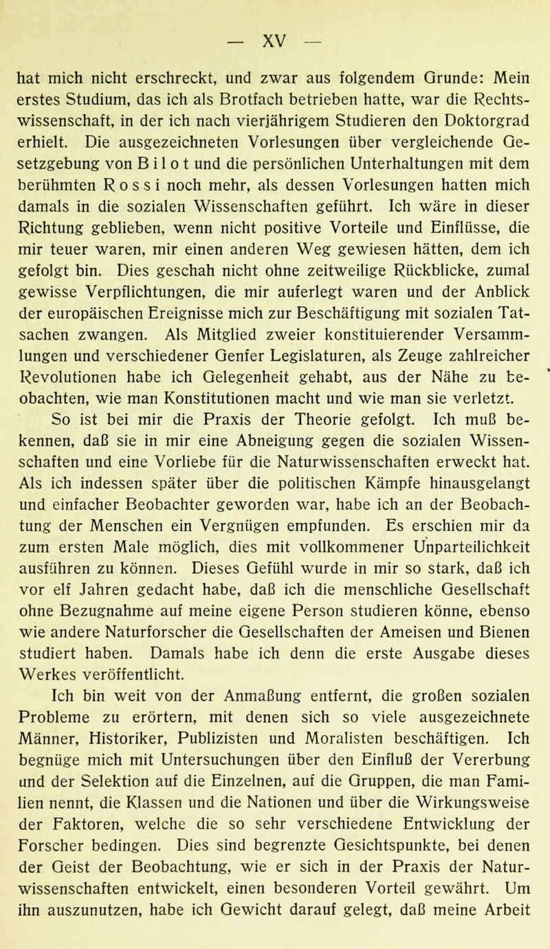 hat mich nicht erschreckt, und zwar aus folgendem Grunde: Mein erstes Studium, das ich als Brotiach betrieben hatte, war die Rechts- wissenschaft, in der ich nach vierjährigem Studieren den Doktorgrad erhielt. Die ausgezeichneten Vorlesungen über vergleichende Ge- setzgebung von B i 1 o t und die persönlichen Unterhaltungen mit dem berühmten R o s s i noch mehr, als dessen Vorlesungen hatten mich damals in die sozialen Wissenschaften geführt. Ich wäre in dieser Richtung geblieben, wenn nicht positive Vorteile und Einflüsse, die mir teuer waren, mir einen anderen Weg gewiesen hätten, dem ich gefolgt bin. Dies geschah nicht ohne zeitweilige Rückblicke, zumal gewisse Verpflichtungen, die mir auferlegt waren und der Anblick der europäischen Ereignisse mich zur Beschäftigung mit sozialen Tat- sachen zwangen. Als Mitglied zweier konstituierender Versamm- lungen und verschiedener Genfer Legislaturen, als Zeuge zahlreicher Revolutionen habe ich Gelegenheit gehabt, aus der Nähe zu be- obachten, wie man Konstitutionen macht und wie man sie verletzt. So ist bei mir die Praxis der Theorie gefolgt. Ich muß be- kennen, daß sie in mir eine Abneigung gegen die sozialen Wissen- schaften und eine Vorliebe für die Naturwissenschaften erweckt hat. Als ich indessen später über die politischen Kämpfe hinausgelangt und einfacher Beobachter geworden war, habe ich an der Beobach- tung der Menschen ein Vergnügen empfunden. Es erschien mir da zum ersten Male möglich, dies mit vollkommener Unparteilichkeit ausführen zu können. Dieses Gefühl wurde in mir so stark, daß ich vor elf Jahren gedacht habe, daß ich die menschliche Gesellschaft ohne Bezugnahme auf meine eigene Person studieren könne, ebenso wie andere Naturforscher die Gesellschaften der Ameisen und Bienen studiert haben. Damals habe ich denn die erste Ausgabe dieses Werkes veröffentlicht. Ich bin weit von der Anmaßung entfernt, die großen sozialen Probleme zu erörtern, mit denen sich so viele ausgezeichnete Männer, Historiker, Publizisten und Moralisten beschäftigen. Ich begnüge mich mit Untersuchungen über den Einfluß der Vererbung und der Selektion auf die Einzelnen, auf die Gruppen, die man Fami- lien nennt, die Klassen und die Nationen und über die Wirkungsweise der Faktoren, welche die so sehr verschiedene Entwicklung der Forscher bedingen. Dies sind begrenzte Gesichtspunkte, bei denen der Geist der Beobachtung, wie er sich in der Praxis der Natur- wissenschaften entwickelt, einen besonderen Vorteil gewährt. Um ihn auszunutzen, habe ich Gewicht darauf gelegt, daß meine Arbeit