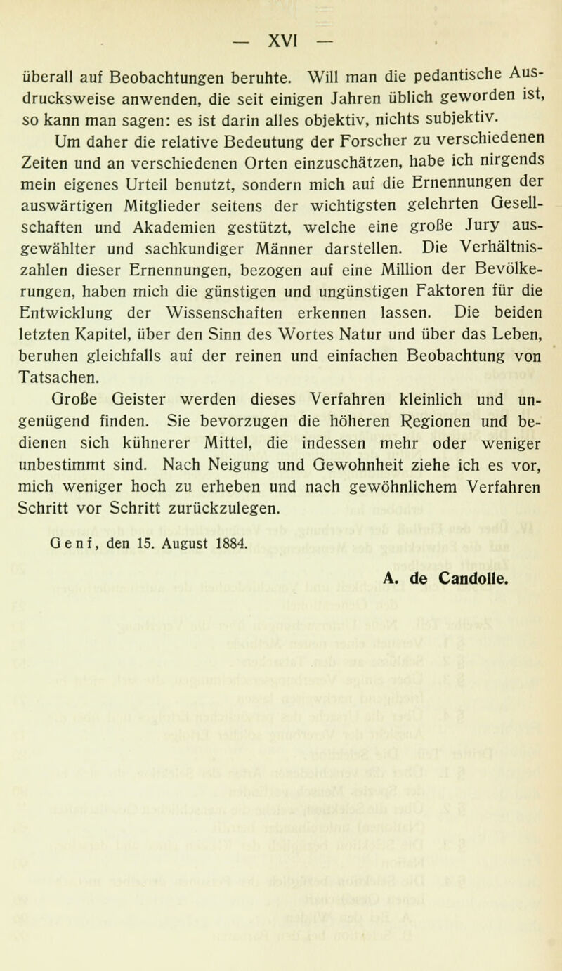 überall auf Beobachtungen beruhte. Will man die pedantische Aus- drucksweise anwenden, die seit einigen Jahren üblich geworden ist, so kann man sagen: es ist darin alles objektiv, nichts subjektiv. Um daher die relative Bedeutung der Forscher zu verschiedenen Zeiten und an verschiedenen Orten einzuschätzen, habe ich nirgends mein eigenes Urteil benutzt, sondern mich auf die Ernennungen der auswärtigen Mitglieder seitens der wichtigsten gelehrten Gesell- schaften und Akademien gestützt, welche eine große Jury aus- gewählter und sachkundiger Männer darstellen. Die Verhältnis- zahlen dieser Ernennungen, bezogen auf eine Million der Bevölke- rungen, haben mich die günstigen und ungünstigen Faktoren für die Entwicklung der Wissenschaften erkennen lassen. Die beiden letzten Kapitel, über den Sinn des Wortes Natur und über das Leben, beruhen gleichfalls auf der reinen und einfachen Beobachtung von Tatsachen. Große Geister werden dieses Verfahren kleinlich und un- genügend finden. Sie bevorzugen die höheren Regionen und be- dienen sich kühnerer Mittel, die indessen mehr oder weniger unbestimmt sind. Nach Neigung und Gewohnheit ziehe ich es vor, mich weniger hoch zu erheben und nach gewöhnlichem Verfahren Schritt vor Schritt zurückzulegen. Genf, den 15. August 1884. A. de Candolle.