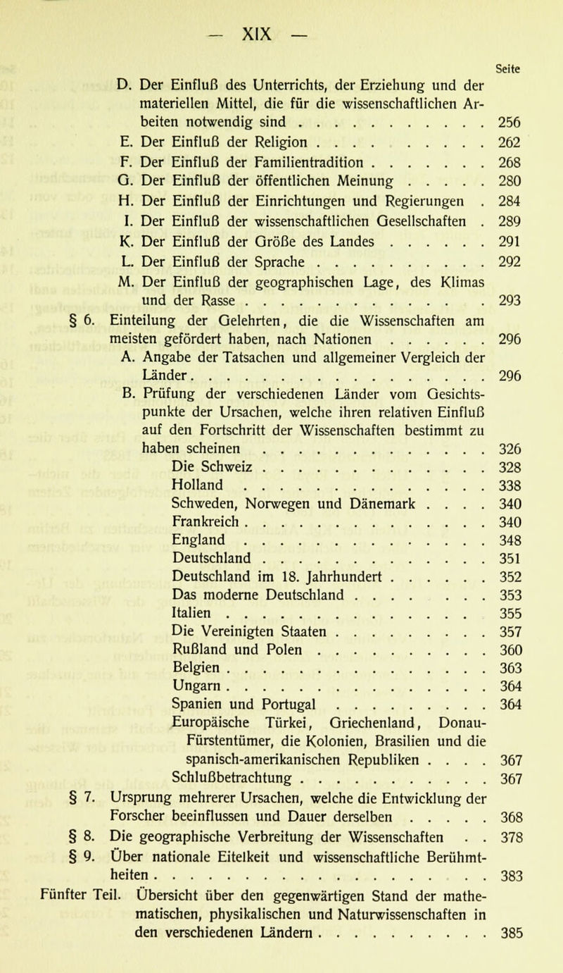 Seite D. Der Einfluß des Unterrichts, der Erziehung und der materiellen Mittel, die für die wissenschaftlichen Ar- beiten notwendig sind 256 E. Der Einfluß der Religion 262 F. Der Einfluß der Familientradition 268 Q. Der Einfluß der öffentlichen Meinung 280 H. Der Einfluß der Einrichtungen und Regierungen . 284 I. Der Einfluß der wissenschaftlichen Gesellschaften . 289 K. Der Einfluß der Größe des Landes 291 L. Der Einfluß der Sprache 292 M. Der Einfluß der geographischen Lage, des Klimas und der Rasse 293 § 6. Einteilung der Gelehrten, die die Wissenschaften am meisten gefördert haben, nach Nationen 296 A. Angabe der Tatsachen und allgemeiner Vergleich der Länder 296 B. Prüfung der verschiedenen Länder vom Gesichts- punkte der Ursachen, welche ihren relativen Einfluß auf den Fortschritt der Wissenschaften bestimmt zu haben scheinen 326 Die Schweiz 328 Holland 338 Schweden, Norwegen und Dänemark .... 340 Frankreich 340 England 348 Deutschland 351 Deutschland im 18. Jahrhundert 352 Das moderne Deutschland 353 Italien 355 Die Vereinigten Staaten 357 Rußland und Polen 360 Belgien 363 Ungarn 364 Spanien und Portugal 364 Europäische Türkei, Griechenland, Donau- Fürstentümer, die Kolonien, Brasilien und die spanisch-amerikanischen Republiken .... 367 Schlußbetrachtung 367 § 7. Ursprung mehrerer Ursachen, welche die Entwicklung der Forscher beeinflussen und Dauer derselben 368 § 8. Die geographische Verbreitung der Wissenschaften . . 378 § 9. Über nationale Eitelkeit und wissenschaftliche Berühmt- heiten 383 Fünfter Teil. Übersicht über den gegenwärtigen Stand der mathe- matischen, physikalischen und Naturwissenschaften in den verschiedenen Ländern 385