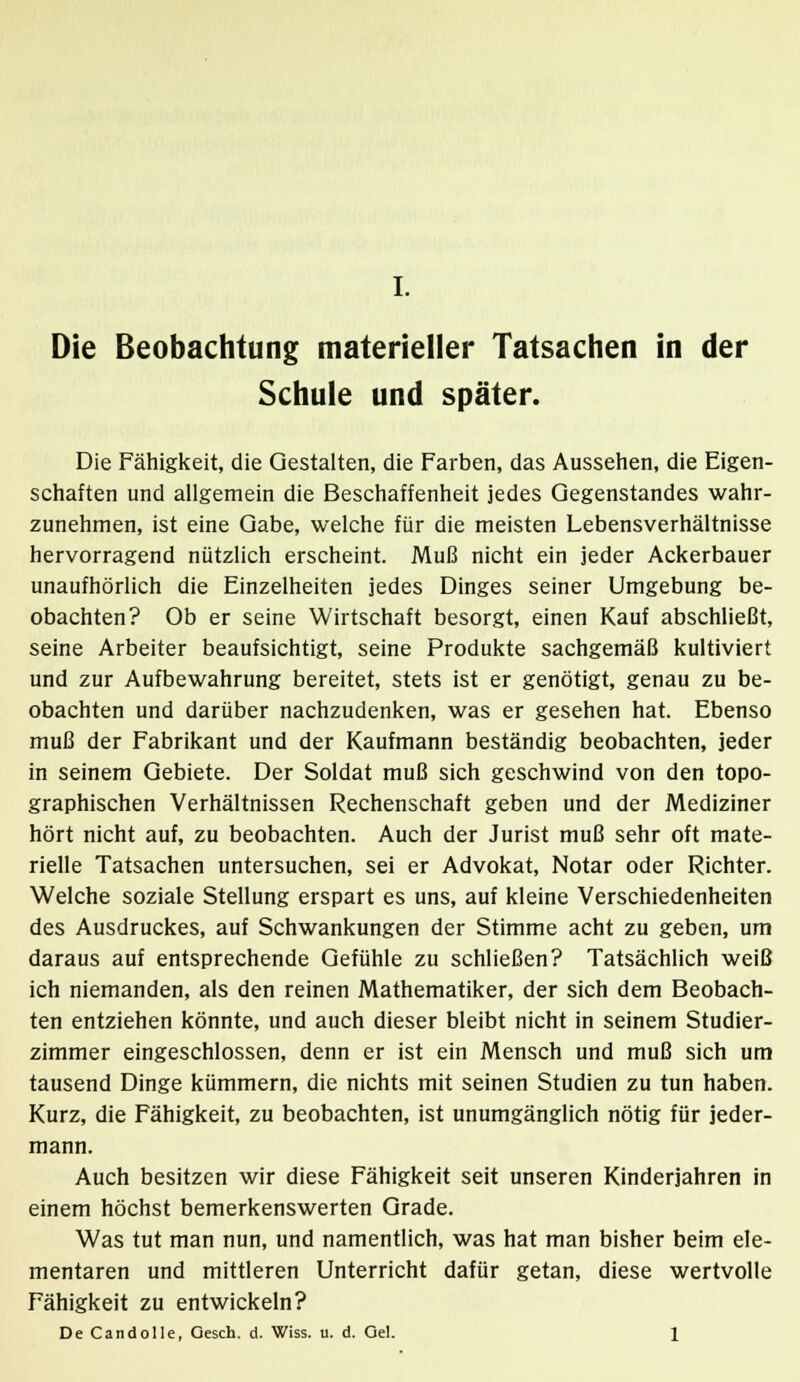 Die Beobachtung materieller Tatsachen in der Schule und später. Die Fähigkeit, die Gestalten, die Farben, das Aussehen, die Eigen- schaften und allgemein die Beschaffenheit jedes Gegenstandes wahr- zunehmen, ist eine Gabe, welche für die meisten Lebensverhältnisse hervorragend nützlich erscheint. Muß nicht ein jeder Ackerbauer unaufhörlich die Einzelheiten jedes Dinges seiner Umgebung be- obachten? Ob er seine Wirtschaft besorgt, einen Kauf abschließt, seine Arbeiter beaufsichtigt, seine Produkte sachgemäß kultiviert und zur Aufbewahrung bereitet, stets ist er genötigt, genau zu be- obachten und darüber nachzudenken, was er gesehen hat. Ebenso muß der Fabrikant und der Kaufmann beständig beobachten, jeder in seinem Gebiete. Der Soldat muß sich geschwind von den topo- graphischen Verhältnissen Rechenschaft geben und der Mediziner hört nicht auf, zu beobachten. Auch der Jurist muß sehr oft mate- rielle Tatsachen untersuchen, sei er Advokat, Notar oder Richter. Welche soziale Stellung erspart es uns, auf kleine Verschiedenheiten des Ausdruckes, auf Schwankungen der Stimme acht zu geben, um daraus auf entsprechende Gefühle zu schließen? Tatsächlich weiß ich niemanden, als den reinen Mathematiker, der sich dem Beobach- ten entziehen könnte, und auch dieser bleibt nicht in seinem Studier- zimmer eingeschlossen, denn er ist ein Mensch und muß sich um tausend Dinge kümmern, die nichts mit seinen Studien zu tun haben. Kurz, die Fähigkeit, zu beobachten, ist unumgänglich nötig für jeder- mann. Auch besitzen wir diese Fähigkeit seit unseren Kinderjahren in einem höchst bemerkenswerten Grade. Was tut man nun, und namentlich, was hat man bisher beim ele- mentaren und mittleren Unterricht dafür getan, diese wertvolle Fähigkeit zu entwickeln?