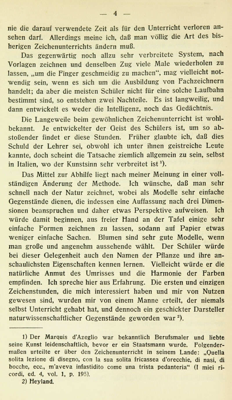 nie die darauf verwendete Zeit als für den Unterricht verloren an- sehen darf. Allerdings meine ich, daß man völlig die Art des bis- herigen Zeichenunterrichts ändern muß. Das gegenwärtig noch allzu sehr verbreitete System, nach Vorlagen zeichnen und denselben Zug viele Male wiederholen zu lassen, „um die Finger geschmeidig zu machen, mag vielleicht not- wendig sein, wenn es sich um die Ausbildung von Fachzeichnern handelt; da aber die meisten Schüler nicht für eine solche Laufbahn bestimmt sind, so entstehen zwei Nachteile. Es ist langweilig, und dann entwickelt es weder die Intelligenz, noch das Gedächtnis. Die Langeweile beim gewöhnlichen Zeichenunterricht ist wohl- bekannt. Je entwickelter der Geist des Schülers ist, um so ab- stoßender findet er diese Stunden. Früher glaubte ich, daß dies Schuld der Lehrer sei, obwohl ich unter ihnen geistreiche Leute kannte, doch scheint die Tatsache ziemlich allgemein zu sein, selbst in Italien, wo der Kunstsinn sehr verbreitet ist1). Das Mittel zur Abhilfe liegt nach meiner Meinung in einer voll- ständigen Änderung der Methode. Ich wünsche, daß man sehr schnell nach der Natur zeichnet, wobei als Modelle sehr einfache Gegenstände dienen, die indessen eine Auffassung nach drei Dimen- sionen beanspruchen und daher etwas Perspektive aufweisen. Ich würde damit beginnen, aus freier Hand an der Tafel einige sehr einfache Formen zeichnen zu lassen, sodann auf Papier etwas weniger einfache Sachen. Blumen sind sehr gute Modelle, wenn man große und angenehm aussehende wählt. Der Schüler würde bei dieser Gelegenheit auch den Namen der Pflanze und ihre an- schaulichsten Eigenschaften kennen lernen. Vielleicht würde er die natürliche Anmut des Umrisses und die Harmonie der Farben empfinden. Ich spreche hier aus Erfahrung. Die ersten und einzigen Zeichenstunden, die mich interessiert haben und mir von Nutzen gewesen sind, wurden mir von einem Manne erteilt, der niemals selbst Unterricht gehabt hat, und dennoch ein geschickter Darsteller naturwissenschaftlicher Gegenstände geworden war2). 1) Der Marquis d'Azeglio war bekanntlich Berufsmaler und liebte seine Kunst leidenschaftlich, bevor er ein Staatsmann wurde. Folgender- maßen urteilte er über den Zeichenunterricht in seinem Lande: „Quella solita lezione di disegno, con la sua solita fricassea d'orecchie, di nasi, di bocche, ecc, m'aveva infastidito come una trista pedanteria (I miei ri- cordi, ed. 4, vol. 1, p. 195). 2) Heyland.