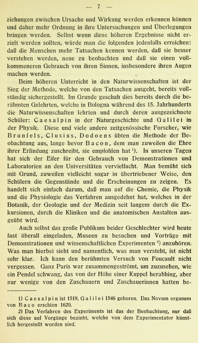 Ziehungen zwischen Ursache und Wirkung werden erkennen können und daher mehr Ordnung in ihre Untersuchungen und Überlegungen bringen werden. Selbst wenn diese höheren Ergebnisse nicht er- zielt werden sollten, würde man die folgenden jedenfalls erreichen: daß die Menschen mehr Tatsachen kennen werden, daß sie besser verstehen werden, neue zu beobachten und daß sie einen voll- kommeneren Gebrauch von ihren Sinnen, insbesondere ihren Augen machen werden. Beim höheren Unterricht in den Naturwissenschaften ist der Sieg der Methode, welche von den Tatsachen ausgeht, bereits voll- ständig sichergestellt. Im Grunde geschah dies bereits durch die be- rühmten Gelehrten, welche in Bologna während des 15. Jahrhunderts die Naturwissenschaften lehrten und durch deren ausgezeichnete Schüler: Caesalpin in der Naturgeschichte und Galilei in der Physik. Diese und viele andere zeitgenössische Forscher, wie Brunfels, Clusius, Dodoens übten die Methode der Be- obachtung aus, lange bevor B a c o n, dem man zuweilen die Ehre ihrer Erfindung zuschreibt, sie empfohlen hatl). In unseren Tagen hat sich der Eifer für den Gebrauch von Demonstrationen und Laboratorien an den Universitäten vervielfacht. Man bemüht sich mit Grund, zuweilen vielleicht sogar in übertriebener Weise, den Schülern die Gegenstände und die Erscheinungen zu zeigen. Es handelt sich einfach darum, daß man auf die Chemie, die Physik und die Physiologie das Verfahren ausgedehnt hat, welches in der Botanik, der Geologie und der Medizin seit langem durch die Ex- kursionen, durch die Kliniken und die anatomischen Anstalten aus- geübt wird. Auch selbst das große Publikum beider Geschlechter wird heute fast überall eingeladen, Museen zu besuchen und Vorträge mit Demonstrationen und wissenschaftlichen Experimenten 2) anzuhören. Was man hierbei sieht und namentlich, was man versteht, ist nicht sehr klar. Ich kann den berühmten Versuch von Foucault nicht vergessen. Ganz Paris war zusammengeströmt, um zuzusehen, wie ein Pendel schwang, das von der Höhe einer Kuppel herabhing, aber nur wenige von den Zuschauern und Zuschauerinnen hatten be- 1) C a e s a 1 p i n ist 1519, Galilei 1546 geboren. Das Novum Organum von Baco erschien 1620. 2) Das Verfahren des Experiments ist das der Beobachtung, nur daß sich diese auf Vorgänge bezieht, welche von dem Experimentator künst- lich hergestellt worden sind.