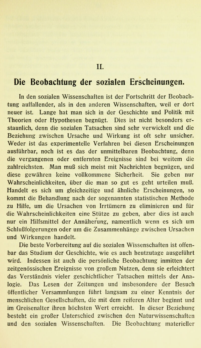 II. Die Beobachtung der sozialen Erscheinungen. In den sozialen Wissenschaften ist der Fortschritt der Beobach- tung auffallender, als in den anderen Wissenschaften, weil er dort neuer ist. Lange hat man sich in der Geschichte und Politik mit Theorien oder Hypothesen begnügt. Dies ist nicht besonders er- staunlich, denn die sozialen Tatsachen sind sehr verwickelt und die Beziehung zwischen Ursache und Wirkung ist oft sehr unsicher. Weder ist das experimentelle Verfahren bei diesen Erscheinungen ausführbar, noch ist es das der unmittelbaren Beobachtung, denn die vergangenen oder entfernten Ereignisse sind bei weitem die zahlreichsten. Man muß sich meist mit Nachrichten begnügen, und diese gewähren keine vollkommene Sicherheit. Sie geben nur Wahrscheinlichkeiten, über die man so gut es geht urteilen muß. Handelt es sich um gleichzeitige und ähnliche Erscheinungen, so kommt die Behandlung nach der sogenannten statistischen Methode zu Hilfe, um die Ursachen von Irrtümern zu eliminieren und für die Wahrscheinlichkeiten eine Stütze zu geben, aber dies ist auch nur ein Hilfsmittel der Annäherung, namentlich wenn es sich um Schlußfolgerungen oder um die Zusammenhänge zwischen Ursachen und Wirkungen handelt. Die beste Vorbereitung auf die sozialen Wissenschaften ist offen- bar das Studium der Geschichte, wie es auch heutzutage ausgeführt wird. Indessen ist auch die persönliche Beobachtung inmitten der zeitgenössischen Ereignisse von großem Nutzen, denn sie erleichtert das Verständnis vieler geschichtlicher Tatsachen mittels der Ana- logie. Das Lesen der Zeitungen und insbesondere der Besuch öffentlicher Versammlungen führt langsam zu einer Kenntnis der menschlichen Gesellschaften, die mit dem reiferen Alter beginnt und im Greisenalter ihren höchsten Wert erreicht. In dieser Beziehung besteht ein großer Unterschied zwischen den Naturwissenschaften und den sozialen Wissenschaften. Die Beobachtung materieller