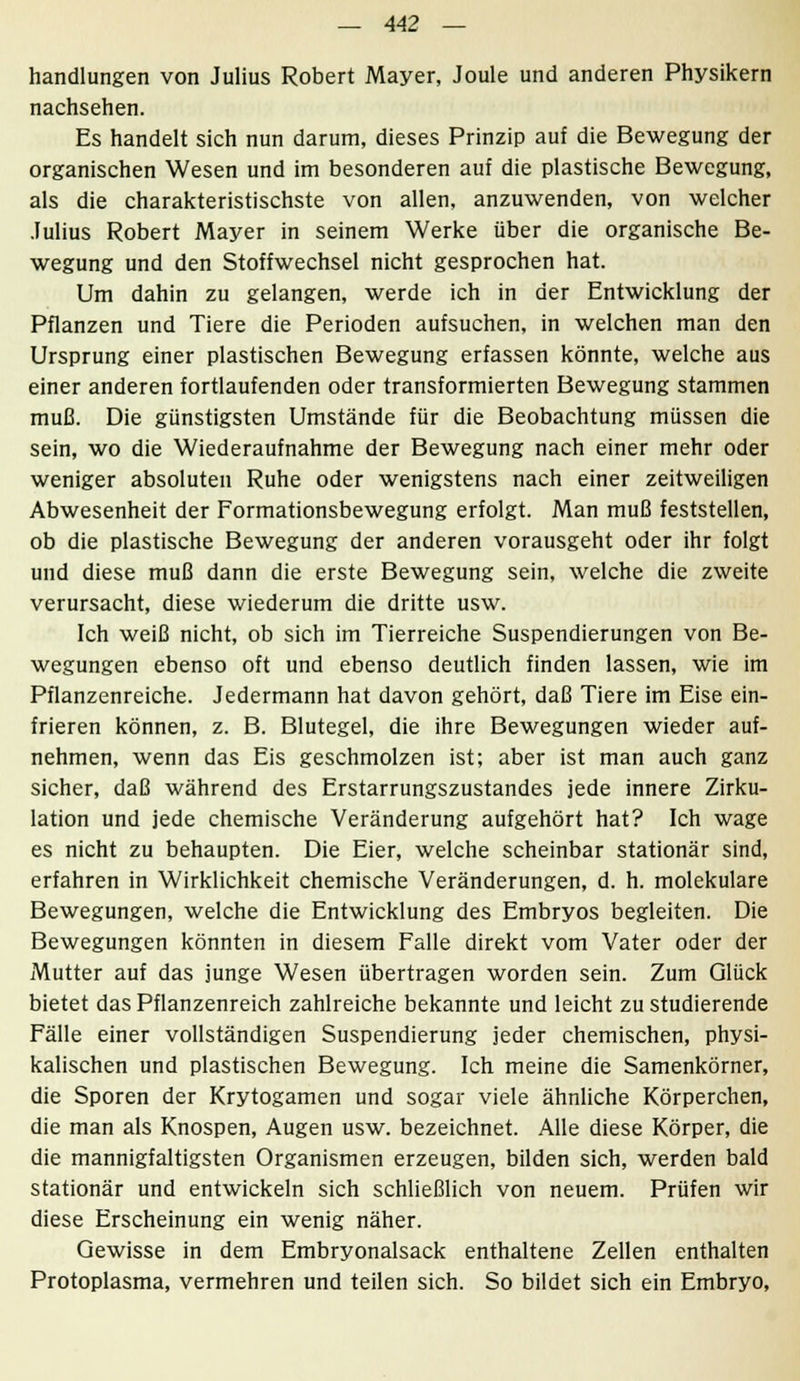 handlungen von Julius Robert Mayer, Joule und anderen Physikern nachsehen. Es handelt sich nun darum, dieses Prinzip auf die Bewegung der organischen Wesen und im besonderen auf die plastische Bewegung, als die charakteristischste von allen, anzuwenden, von welcher Julius Robert Mayer in seinem Werke über die organische Be- wegung und den Stoffwechsel nicht gesprochen hat. Um dahin zu gelangen, werde ich in der Entwicklung der Pflanzen und Tiere die Perioden aufsuchen, in welchen man den Ursprung einer plastischen Bewegung erfassen könnte, welche aus einer anderen fortlaufenden oder transformierten Bewegung stammen muß. Die günstigsten Umstände für die Beobachtung müssen die sein, wo die Wiederaufnahme der Bewegung nach einer mehr oder weniger absoluten Ruhe oder wenigstens nach einer zeitweiligen Abwesenheit der Formationsbewegung erfolgt. Man muß feststellen, ob die plastische Bewegung der anderen vorausgeht oder ihr folgt und diese muß dann die erste Bewegung sein, welche die zweite verursacht, diese wiederum die dritte usw. Ich weiß nicht, ob sich im Tierreiche Suspendierungen von Be- wegungen ebenso oft und ebenso deutlich finden lassen, wie im Pflanzenreiche. Jedermann hat davon gehört, daß Tiere im Eise ein- frieren können, z. B. Blutegel, die ihre Bewegungen wieder auf- nehmen, wenn das Eis geschmolzen ist; aber ist man auch ganz sicher, daß während des Erstarrungszustandes jede innere Zirku- lation und jede chemische Veränderung aufgehört hat? Ich wage es nicht zu behaupten. Die Eier, welche scheinbar stationär sind, erfahren in Wirklichkeit chemische Veränderungen, d. h. molekulare Bewegungen, welche die Entwicklung des Embryos begleiten. Die Bewegungen könnten in diesem Falle direkt vom Vater oder der Mutter auf das junge Wesen übertragen worden sein. Zum Glück bietet das Pflanzenreich zahlreiche bekannte und leicht zu studierende Fälle einer vollständigen Suspendierung jeder chemischen, physi- kalischen und plastischen Bewegung. Ich meine die Samenkörner, die Sporen der Krytogamen und sogar viele ähnliche Körperchen, die man als Knospen, Augen usw. bezeichnet. Alle diese Körper, die die mannigfaltigsten Organismen erzeugen, bilden sich, werden bald stationär und entwickeln sich schließlich von neuem. Prüfen wir diese Erscheinung ein wenig näher. Gewisse in dem Embryonalsack enthaltene Zellen enthalten Protoplasma, vermehren und teilen sich. So bildet sich ein Embryo,