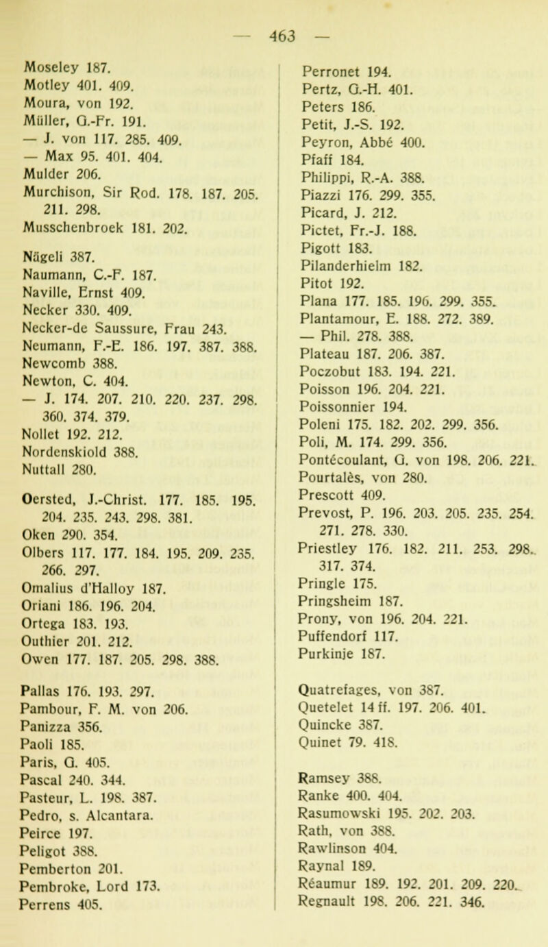 Moselcy 187. Motley 401. 409. Moura, von 192. Müller, Q.-Fr. 191. — J. von 117. 285. 409. — Max 95. 401. 404. Mulder 206. Murchison, Sir Rod. 178. 187. 205. 211. 298. Musschenbroek 181. 202. Nügcli 387. Naumann, C.-F. 187. Naville, Ernst 409. Necker 330. 409. Nccker-de Saussure, Frau 243. Neumann, F.-E. 186. 197. 387. 388. Ncwcomb 388. Newton, C. 404. — J. 174. 207. 210. 220. 237. 298. 360. 374. 379. Nollct 192. 212. Nordcnskiold 388. Nuttall 280. Oersted, J.-Christ. 177. 185. 195. 204. 235. 243. 298. 381. Oken 290. 354. Olbers 117. 177. 184. 195. 209. 235. 266. 297. Omalius d'Halloy 187. Oriani 186. 196. 204. Ortcga 183. 193. Outhier 201. 212. Owen 177. 187. 205. 298. 388. Pallas 176. 193. 297. Pambour, F. M. von 206. Panizza 356. Paoli 185. Paris, Q. 405. Pascal 240. 344. Pasteur, L. 198. 387. Pedro, s. Alcantara. Peirce 197. Peligot 388. Pembcrton 201. Pembroke, Lord 173. Perrens 405. Perronet 194. Pertz, O.-H. 401. Peters 186. Petit, J.-S. 192. Peyron, Abbe 400. Pfaff 184. Philippi, R.-A. 388. Piazzi 176. 299. 355. Picard, J. 212. Pictet, Fr.-J. 188. Pigott 183. Pilanderhielm 182. Pitot 192. Plana 177. 185. 196. 299. 355. Plantamour, E. 188. 272. 389. — Phil. 278. 388. Plateau 187. 206. 387. Poczobut 183. 194. 221. Poisson 196. 204. 221. Poissonnier 194. Poleni 175. 182. 202. 299. 356. Poli, M. 174. 299. 356. Pontecoulant, Q. von 198. 206. 221. Pourtales, von 280. Prescott 409. Prevost, P. 196. 203. 205. 235. 254. 271. 278. 330. Priestley 176. 182. 211. 253. 298. 317. 374. Pringle 175. Pringsheim 187. Prony, von 196. 204. 221. Puffendorf 117. Purkinje 187. Quatrefages, von 387. Quetelet 14 ff. 197. 206. 401. Quincke 387. Quinet 79. 418. Ramsey 388. Ranke 400. 404. Rasumowski 195. 202. 203. Rath, von 388. Rawlinson 404. Raynal 189. Reaumur 189. 192. 201. 209. 220. Regnault 198. 206. 221. 346.