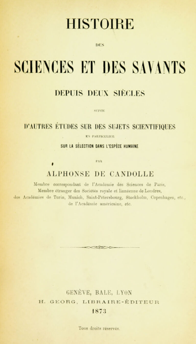 IH s SCIENCES ET DES SAVANTS DEPUIS DEUX SIECLES D'AÏ TRES ETUDES SUR DES SUJETS SCIENTIFIQUES y.\ i'mlii. i i ii i. SUR U SÉLECTION 0«NS L'ESPECE HUMAINE àLPHONSE DE CANDOLLE Membre oorreapond&Dl de ■''■ nie Ifl 3cianoej 'le P Membre étranger d île el linnéenne de Londres, Joe À.cademiefl de Turin, Munich, Sainfe-Péteraboorg, Stocl le 1 ' \ ■ i i i ■ ■ GENÈVE, BALE, LYON il 6EORG, LIBRAIRE-ÉDITEUR 1873 Tomv
