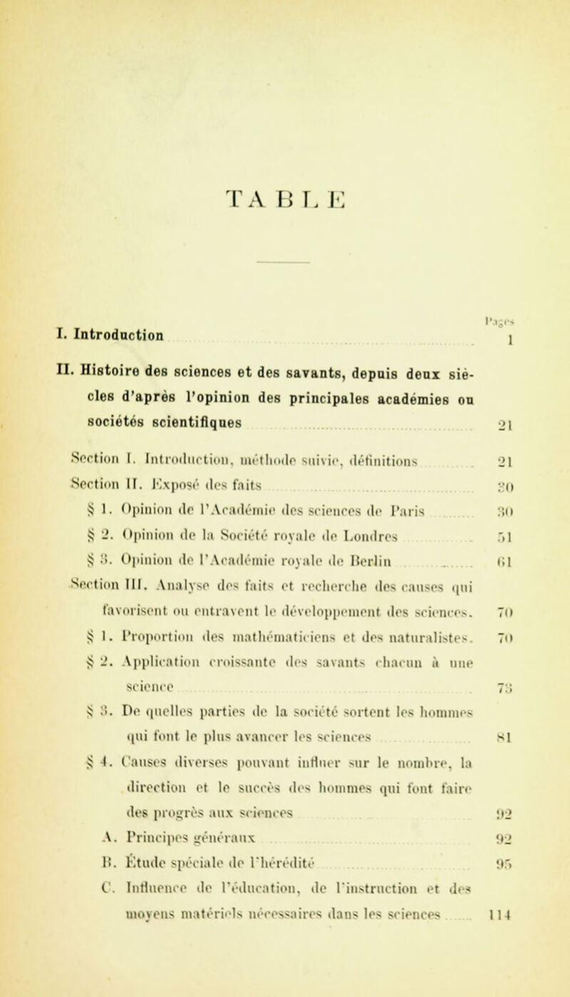 ta B r, e I. Introduction I II. Histoiro des sciences et des savants, depais deux siè- cles d'après l'opinion des principales académies on sociétés scientifiques 21 Section I. Introduction, méthode suivie-, définitions i»i Section 11. Exposé des faits so S 1. Opinion de l'Académie des sciences de Paris SO S 2. Opinion de la Société royale de Londres >i S 8. Opinion de l'Académie royale de Berlin 61 Section lll. analyse il''- tait- et recherche des causes qui Favorisent ou entravent le développement '1rs sciences. 70 S l. Proportion il'- mathématiciens >'t des naturalistes Tu Jj -'. Application croissante des savants chacun à une science 7:; ^ :;. Do quelles parties de la soi ii té sortent les hommes qui tout lr plu- avancer les sciences si .^ i. Causes diverses pouvant influer sur le nombre, la direction et le succès des hommes qui font faire des progrès aux sciences 92 A. Principes généraux 93 B. Étude spéciale de l'hérédité 95 (.'. Influence de l'éducation, de l'instruction et di - moyens matériels nécessaires dans les sciences 111