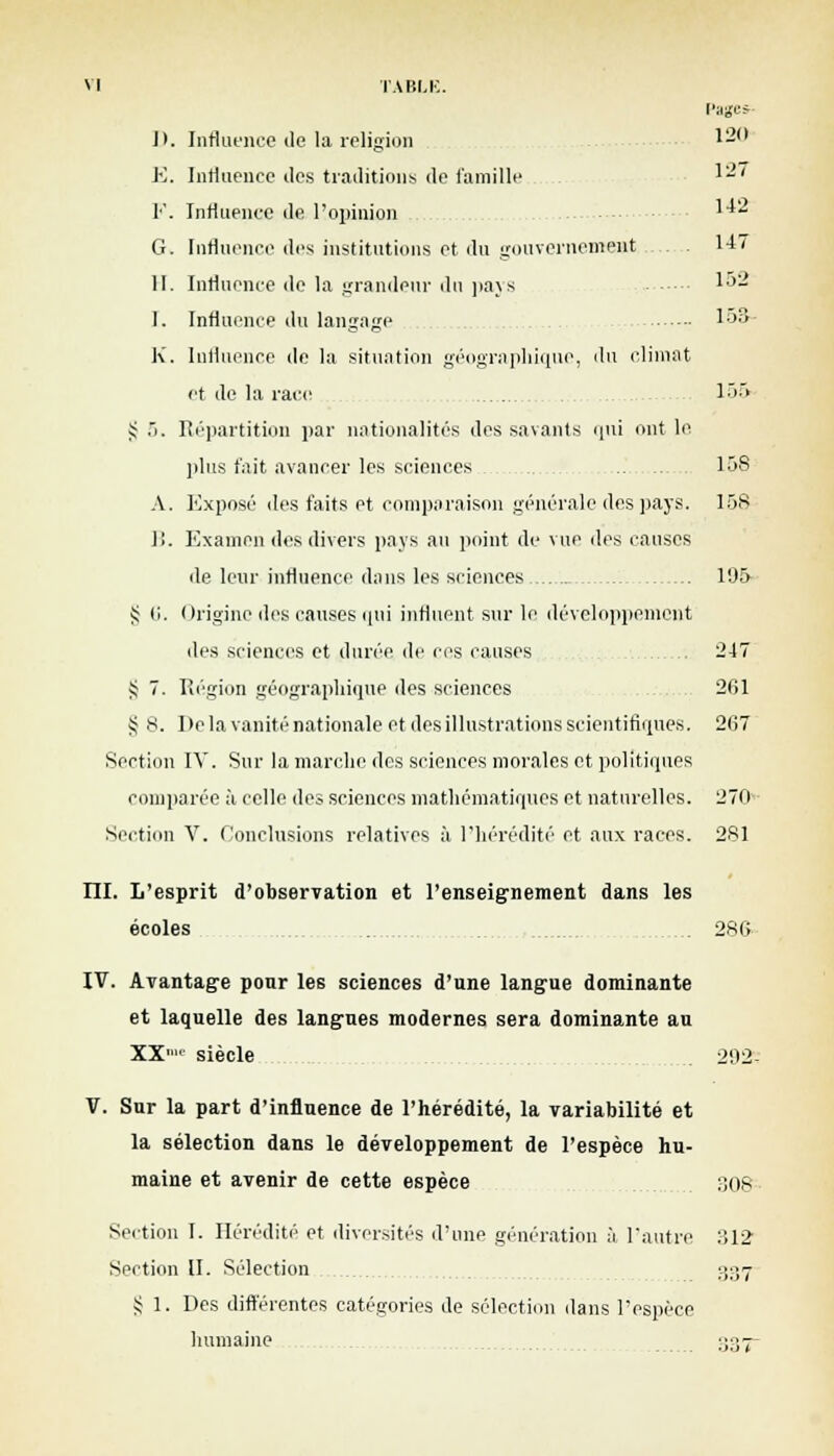 M TABLE. Pages* J). Influence de la religion 1— E. Influence des traditions de famille '-' F. Influence de l'opinion 1* G. Influence des institutions et du gouvernement 147 II. Influence de la grandeur du pays 1°- I. Influence du langage 153- K. Influence de la situation géographique, du climat et de la race 155 >; ô. Répartition par nationalités des savants qui ont le plus fait avancer les sciences 158 A. Exposé des faits et comparaison générale des pays. 158 1!. Examen des divers pays au point de vue des causes de leur influence dans les sciences 195- J; li. Origine des causes iftii influent sur le développement des sciences et durée de ces causes 247 i; 7. Région géographique des sciences 261 § 8. De la vanité nationale et des illustrations scientifiques. 267 Section IV. Sur la marche des sciences morales et politiques comparée à celle des sciences mathématiques et naturelles. 270 Section V. Conclusions relatives à l'hérédité et aux races. 281 III. L'esprit d'observation et l'enseignement dans les écoles 286 IV. Avantage pour les sciences d'une langue dominante et laquelle des langues modernes sera dominante au XX siècle 292- V. Snr la part d'influence de l'hérédité, la variabilité et la sélection dans le développement de l'espèce hu- maine et avenir de cette espèce 308 Section I. Hérédité et diversités d'une génération à l'autre 312 Section II. Sélection 337 S 1. Des différentes catégories de sélection dans l'espèce humaine 337-