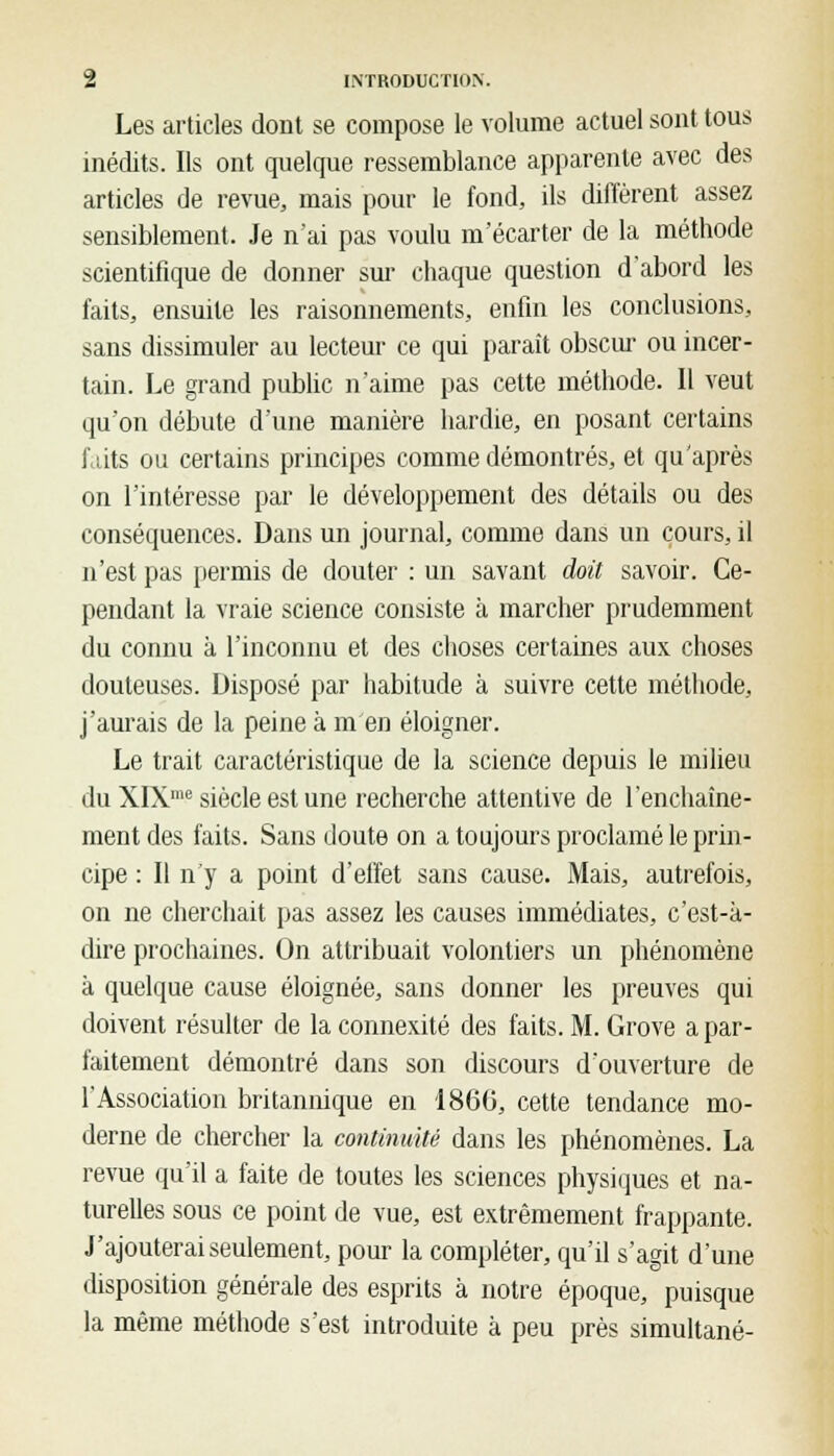 Les articles dont se compose le volume actuel sont tous inédits. Ils ont quelque ressemblance apparente avec des articles de revue, mais pour le fond, ils diffèrent assez sensiblement. Je n'ai pas voulu m'écarter de la méthode scientifique de donner sur chaque question d'abord les faits, ensuite les raisonnements, enfin les conclusions, sans dissimuler au lecteur ce qui paraît obscur ou incer- tain. Le grand public n'aime pas cette méthode. Il veut qu'on débute d'une manière hardie, en posant certains faits ou certains principes comme démontrés, et qu'après on l'intéresse par le développement des détails ou des conséquences. Dans un journal, comme dans un cours, il n'est pas permis de douter : un savant doit savoir. Ce- pendant la vraie science consiste à marcher prudemment du connu à l'inconnu et des choses certaines aux choses douteuses. Disposé par habitude à suivre cette méthode, j'aurais de la peine à m en éloigner. Le trait caractéristique de la science depuis le milieu du XIXme siècle est une recherche attentive de l'enchaîne- ment des faits. Sans doute on a toujours proclamé le prin- cipe : Il n'y a point d'effet sans cause. Mais, autrefois, on ne cherchait pas assez les causes immédiates, c'est-a- dire prochaines. On attribuait volontiers un phénomène à quelque cause éloignée, sans donner les preuves qui doivent résulter de la connexité des faits. M. Grove a par- faitement démontré dans son discours d'ouverture de l'Association britannique en 1860, cette tendance mo- derne de chercher la continuité dans les phénomènes. La revue qu'il a faite de toutes les sciences physiques et na- turelles sous ce point de vue, est extrêmement frappante. J'ajouterai seulement, pour la compléter, qu'il s'agit d'une disposition générale des esprits à notre époque, puisque la même méthode s'est introduite à peu près simultané-