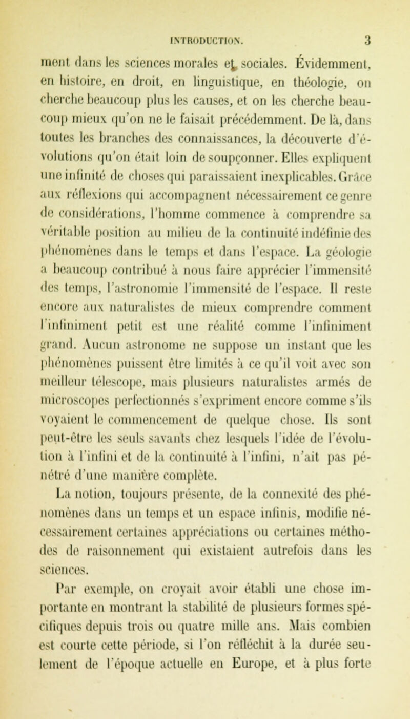 iiiriii dan> les >eiences morales e^ sociales. Évidemment. en histoire, en droit, en linguistique, en théologie, on cherche beaucoup plus les causes, et on les cherche beau- coup mieux qu'on ne le faisait précédemment. De la, dan toutes les branches des connaissances, la découverte d'é- volutions qu'on était loin de soupçonner. Elles expliquent une infinité de choses qui paraissaient inexplicables. Ciiàce aux réflexions qui accompagnent nécessairement ce genre de considérations, l'homme commence à comprendre sa véritable position au milieu île la continuité indéfinie des phénomènes dans le temps et dans l'espace. La géologie a beaucoup contribué à nous faire apprécier l'immensité des temps, l'astronomie l'immensité de l'espace. Il reste encore aux naturalistes de mieux comprendre comment I infiniment petit est nue réalité comme ['infiniment grand. Aucun astronome ne suppose un instant que les phénomènes puissent être limités .1 ce qu'il voit avec son meilleur télescope, mais plusieurs naturalistes armés de microscopes perfectionnés s'expriment encore comme s'ils voyaient le commencement de quelque chose. Ils sont peut-être les seuls savants chez lesquels l'idée de l'évolu- tion à l'infini et de la continuité à l'infini, n'ait pas pé- nétré d'une manière complète. La notion, toujours présente, de la COnnexité des phé- nomènes dans un temps et un espace infinis, modifie né- cessairement certaines appréciations ou certaines métho- des de raisonnement qui existaient autrefois dans les science-. Par exemple, on croyait avoir établi une chose im- portante ou montrant la stabilité de plusieurs formes spé- cifiques depuis trois ou quatre mille ans. -Mus combien est courte cette période, si l'on réfléchit à la durée seu- lement de l'époque actuelle en Europe, et à plus forte