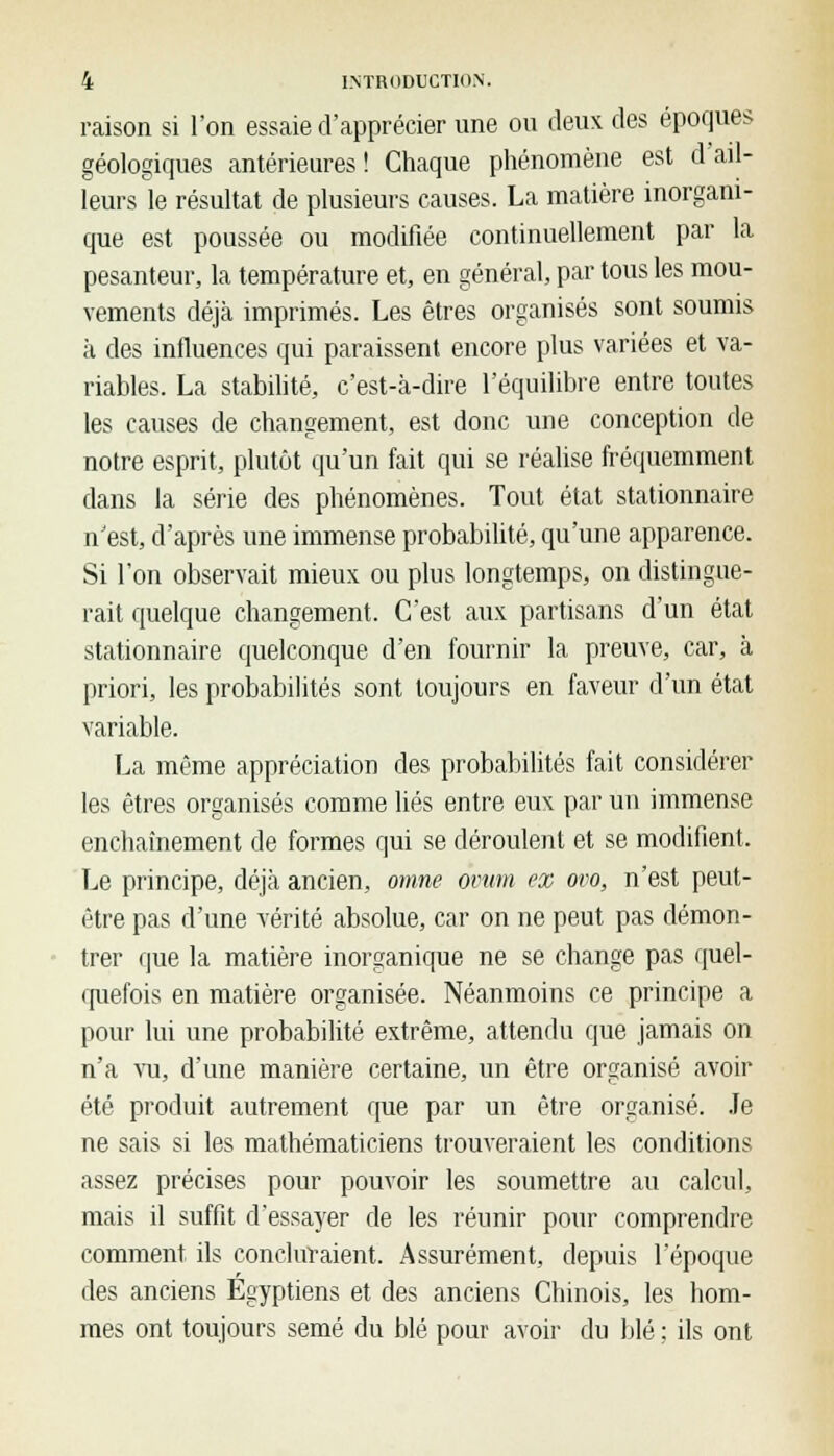 raison si l'on essaie d'apprécier une ou deux des époques géologiques antérieures! Chaque phénomène est d'ail- leurs le résultat de plusieurs causes. La matière inorgani- que est poussée ou modifiée continuellement par la pesanteur, la température et, en général, par tous les mou- vements déjà imprimés. Les êtres organisés sont soumis à des influences qui paraissent encore plus variées et va- riables. La stabilité, c'est-à-dire l'équilibre entre toutes les causes de changement, est donc une conception de notre esprit, plutôt qu'un fait qui se réalise fréquemment dans la série des phénomènes. Tout état stationnaire n'est, d'après une immense probabilité, qu'une apparence. Si l'on observait mieux ou plus longtemps, on distingue- rait quelque changement. C'est aux partisans d'un état stationnaire quelconque d'en fournir la preuve, car, à priori, les probabilités sont toujours en faveur d'un état variable. La même appréciation des probabilités fait considérer les êtres organisés comme liés entre eux par un immense enchaînement de formes qui se déroulent et se modifient. Le principe, déjà ancien, omne orum ex ovo, n'est peut- être pas d'une vérité absolue, car on ne peut pas démon- trer que la matière inorganique ne se change pas quel- quefois en matière organisée. Néanmoins ce principe a pour lui une probabilité extrême, attendu que jamais on n'a vu, d'une manière certaine, un être organisé avoir été produit autrement que par un être organisé. Je ne sais si les mathématiciens trouveraient les conditions assez précises pour pouvoir les soumettre au calcul, mais il suffit d'essayer de les réunir pour comprendre comment ils concluraient. Assurément, depuis l'époque des anciens Égyptiens et des anciens Chinois, les hom- mes ont toujours semé du blé pour avoir du blé ; ils ont