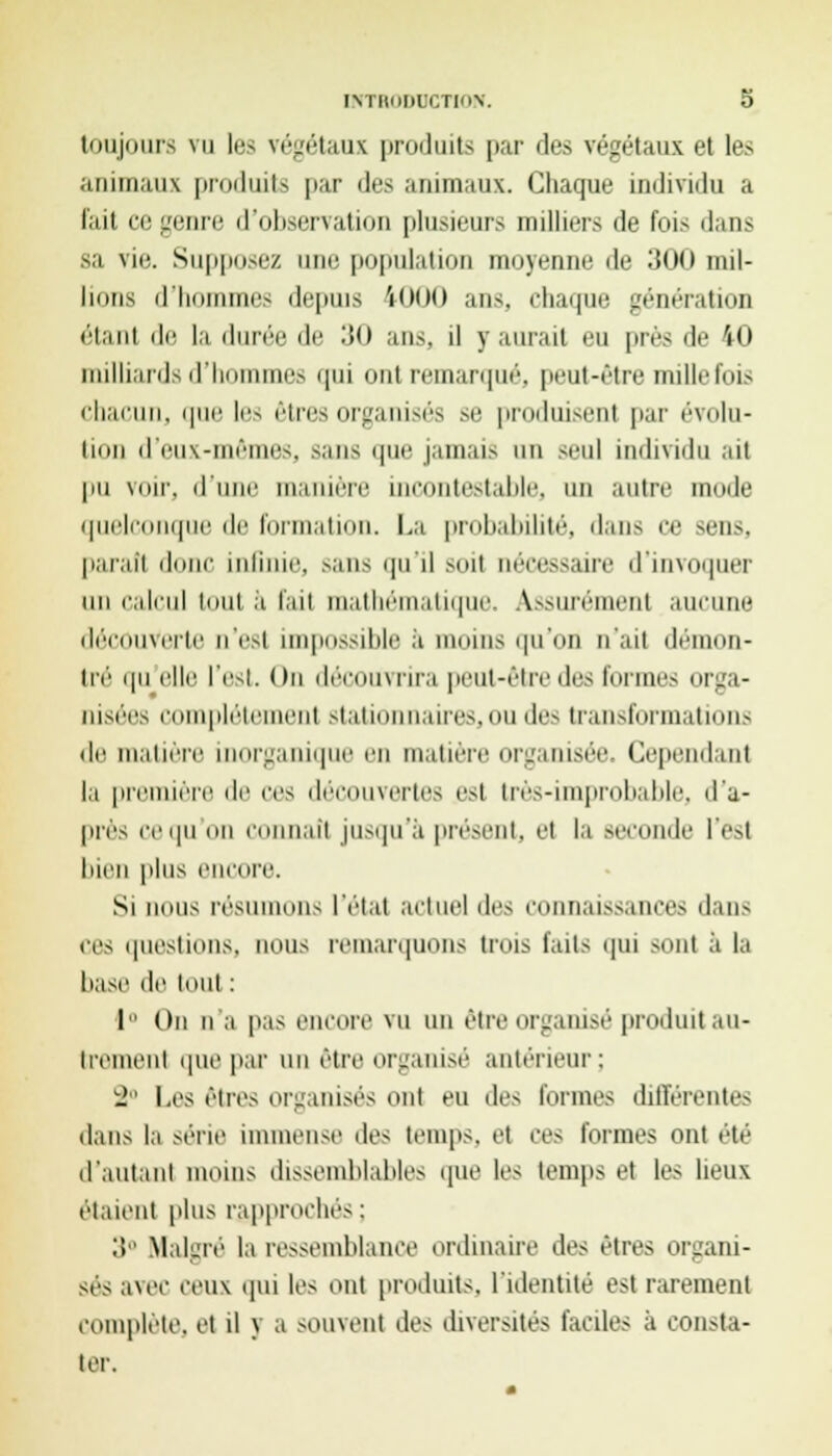 toujours vu les végétaux produits par des végétaux et les animaux produits par des animaux. Chaque individu a fait ci; genre d'observation plusieur> milliers de fois dans sa vie. Supposez une population moyenne de 300 mil- lions d'hommes depuis 1000 ans, chaque génération «'• t.1111 ili! la durée île 30 ans. il y aurait eu près de 10 milliards d'hommes qui ont remarqué, peut-être mille fois chacun, que les êtresorganisés se produisent par évolu- tion d'eux-mêmes, sans qm' jamais un seul individu ail pu voir, d'une manière incontestable, un autre mode quelconque de formation. La probabilité, dan- ce sens, parail dune infinie, .-ans qu'il Boil nécessaire d'invoquer un calcul toul a fait mathématique. Assurément aucune découverte n'est impossible a moins qu'on n'ait démon- tré qu elle l'est. On découvrira peut-ôtredes formes orga- nisées complètement stationnaires,ou des transformations de matière inorganique en matière organisée. Cependant la première de ces découvertes est très-improbable, d'a- près iv qu mi connaît jusqu'à présent, et la seconde l'est bien plus encore. Si nous résumons l'état actuel des connaissances dans ces questions, nous remarquons trois faits qui sont à la base de tout : 1 On n'a pas encore vu nnôtr ■ganisé produit au- trement que par un être organisé antérieur; 2° Les êtres organisés ont eu des tonnes différente- dans la série immense des temps, et ces formes ont été d'autant moins dissemblables que les temps et les lieux étaient plus rapproche- : 3° Malgré la ressemblance ordinaire des êtres organi- sés avec ceux qui les ont produits, l'identité est rarement complète, et il y a souvenl de- diversités faciles ii consta- ter.