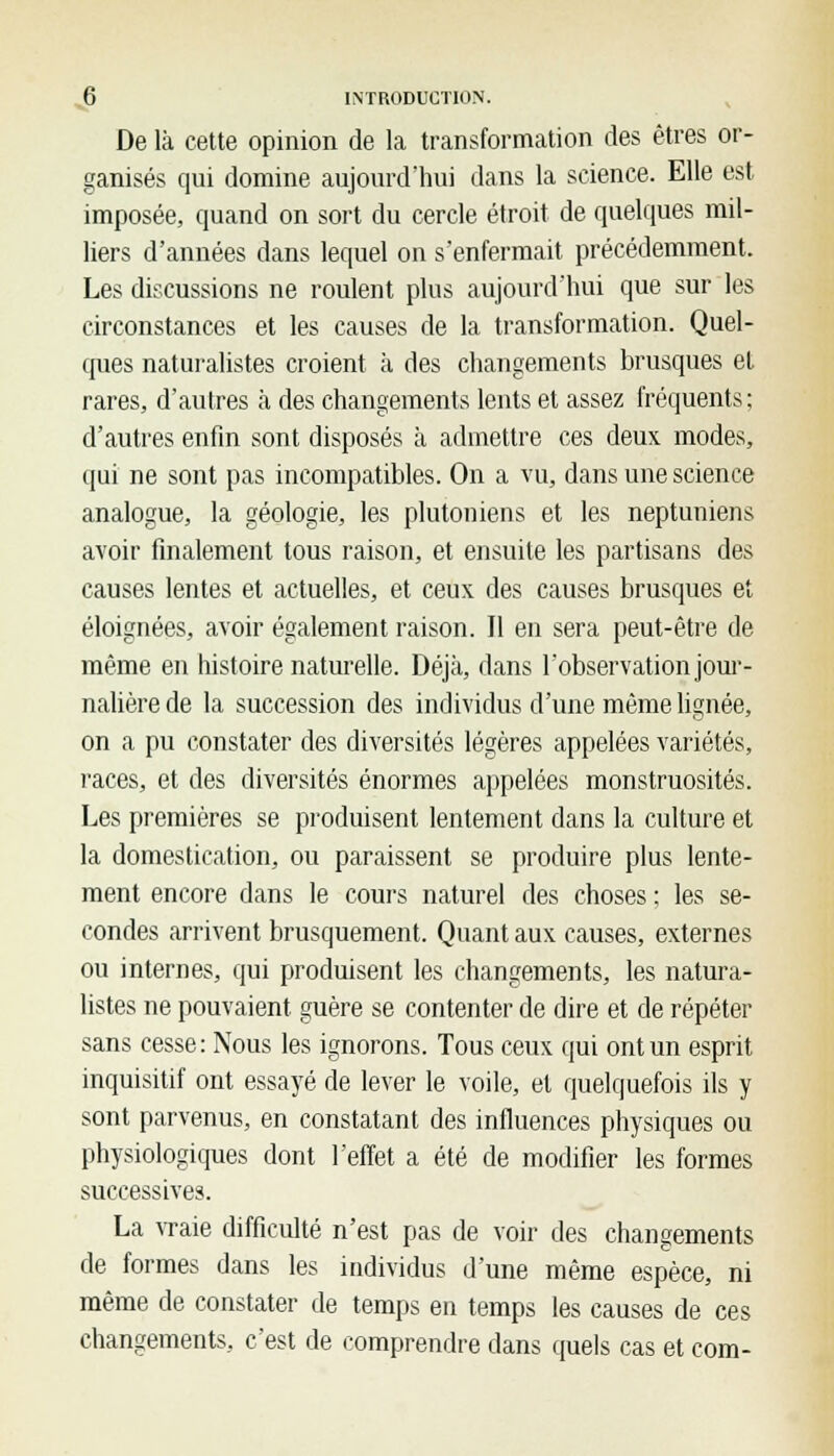 De là cette opinion de la transformation des êtres or- ganisés qui domine aujourd'hui dans la science. Elle est imposée, quand on sort du cercle étroit de quelques mil- liers d'années dans lequel on s'enfermait précédemment. Les discussions ne roulent plus aujourd'hui que sur les circonstances et les causes de la transformation. Quel- ques naturalistes croient à des changements brusques et rares, d'autres à des changements lents et assez fréquents; d'autres enfin sont disposés à admettre ces deux modes, qui ne sont pas incompatibles. On a vu, dans une science analogue, la géologie, les plutoniens et les neptuniens avoir finalement tous raison, et ensuite les partisans des causes lentes et actuelles, et ceux des causes brusques et éloignées, avoir également raison. Il en sera peut-être de même en histoire naturelle. Déjà, dans l'observation jour- nalière de la succession des individus d'une même lignée, on a pu constater des diversités légères appelées variétés, races, et des diversités énormes appelées monstruosités. Les premières se produisent lentement dans la culture et la domestication, ou paraissent se produire plus lente- ment encore dans le cours naturel des choses ; les se- condes arrivent brusquement. Quant aux causes, externes ou internes, qui produisent les changements, les natura- listes ne pouvaient guère se contenter de dire et de répéter sans cesse: Nous les ignorons. Tous ceux qui ont un esprit inquisitif ont essayé de lever le voile, et quelquefois ils y sont parvenus, en constatant des influences physiques ou physiologiques dont l'effet a été de modifier les formes successives. La vraie difficulté n'est pas de voir des changements de formes dans les individus d'une même espèce, ni même de constater de temps en temps les causes de ces changements, c'est de comprendre dans quels cas et com-