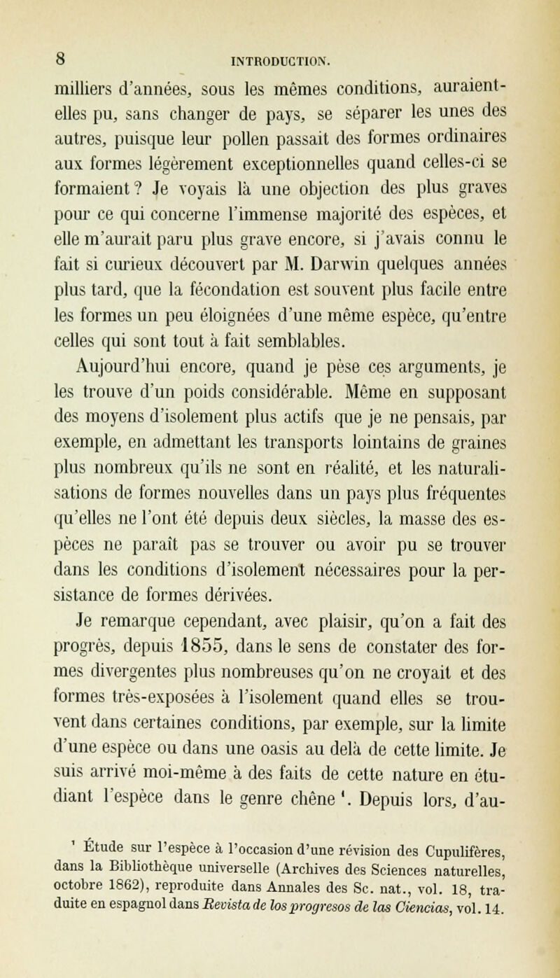 milliers d'années, sous les mêmes conditions, auraient- elles pu, sans changer de pays, se séparer les unes des autres, puisque leur pollen passait des formes ordinaires aux formes légèrement exceptionnelles quand celles-ci se formaient? Je voyais là une objection des plus graves pour ce qui concerne l'immense majorité des espèces, et elle m'aurait paru plus grave encore, si j'avais connu le fait si curieux découvert par M. Darwin quelques années plus tard, que la fécondation est souvent plus facile entre les formes un peu éloignées d'une même espèce, qu'entre celles qui sont tout à fait semblables. Aujourd'hui encore, quand je pèse ces arguments, je les trouve d'un poids considérable. Même en supposant des moyens d'isolement plus actifs que je ne pensais, par exemple, en admettant les transports lointains de graines plus nombreux qu'ils ne sont en réalité, et les naturali- sations de formes nouvelles dans un pays plus fréquentes qu'elles ne l'ont été depuis deux siècles, la masse des es- pèces ne paraît pas se trouver ou avoir pu se trouver dans les conditions d'isolement nécessaires pour la per- sistance de formes dérivées. Je remarque cependant, avec plaisir, qu'on a fait des progrès, depuis 1855, dans le sens de constater des for- mes divergentes plus nombreuses qu'on ne croyait et des formes très-exposées à l'isolement quand elles se trou- vent dans certaines conditions, par exemple, sur la limite d'une espèce ou dans une oasis au delà de cette limite. Je suis arrivé moi-même à des faits de cette nature en étu- diant l'espèce dans le genre chêne'. Depuis lors, d'au- 1 Etude sur l'espèce à l'occasion d'une révision des Cupulifères, dans la Bibliothèque universelle (Archives des Sciences naturelles, octobre 1862), reproduite dans Annales des Se. nat., vol. 18, tra- duite en espagnol dans Revista de losprogresos de las Ciencias, vol. 14.