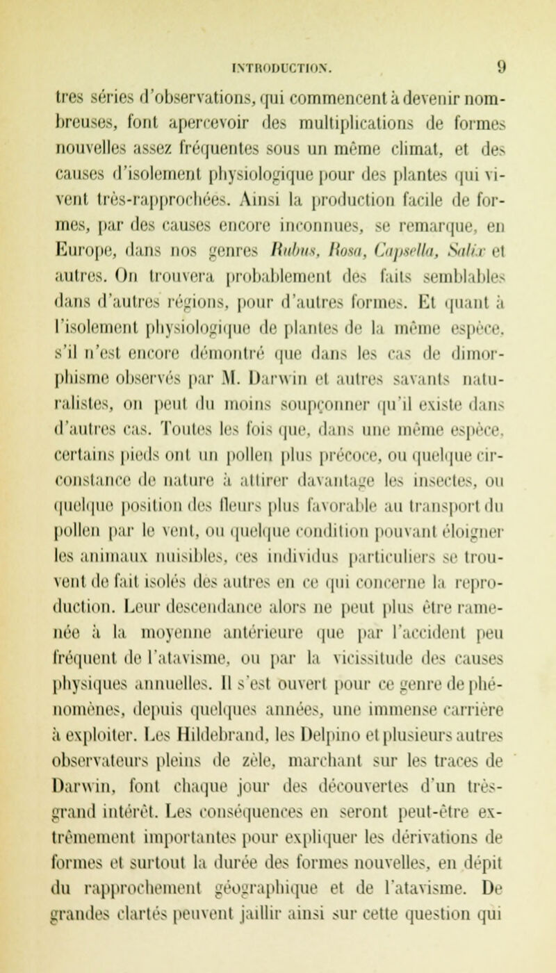 lies séries d'observations, qui commencenl à devenir nom- breuses, font apercevoir des multiplications de formes nouvelles assez fréquentes sous un même climat, et des causes d'isolemeni ph\-imIolji pic pour des plantes qui vi- vent très-rapprochéés. Ainsi la production facile de for- mes, par des causes encore inconnues, se remarque, en Europe, dans nos genres Rubus, Rasa, CapteUa, SaUx el autres. On trouvera probablement dés faits semblables dans d'autres régions, pour d'autres formes. El quant ;'i l'isolement physiologique de plantes de la même espèce, s'il n'est encore démontré que dans les cas de dimor- phisme observés par .M. Darwin el autres savants natu- ralistes, on peut iln moins soupçonner qu'il existe dans d'autres cas. Toutes les fois que, dans une même espèce, certains pieds ont un pollen plus précoce, ou quelque cir- constance de nature à attirer davantage le- insectes, ou quelque position des Qeurs plus favorable au transport du pollen par le vent, [uelque c lition pouvant éloigner les animaux nuisibles, ces individus particuliers se trou- vent de fait isolés dès autres en ce qui concerne la repro- duction. Leur descendance alors ne peut plus être rame- née ;i la nioxenne antérieure que par l'accident peu fréquent de l'atavisme. OU par la \ icis-alude i\r< causes physiques annuelles. Il s'est ouvert pour ce genre de phé- nomènes, depuis quelques années, une immense carrière à exploiter. Les Hildebrand, les Delpino et plusieurs autres observateurs pleins de zèle, marchant sur les traces de Darwin, font chaque jour des découvertes d'un très- grand intérêt Les conséquences en seront peut-être ex- trêmement importantes pour expliquer les dérivations de formes el surtout la durée des formes nouvelles, en dépit du rapprochement géographique et de l'atavisme. De grandes clartés peinent jaillir ainsi sur cette question qui