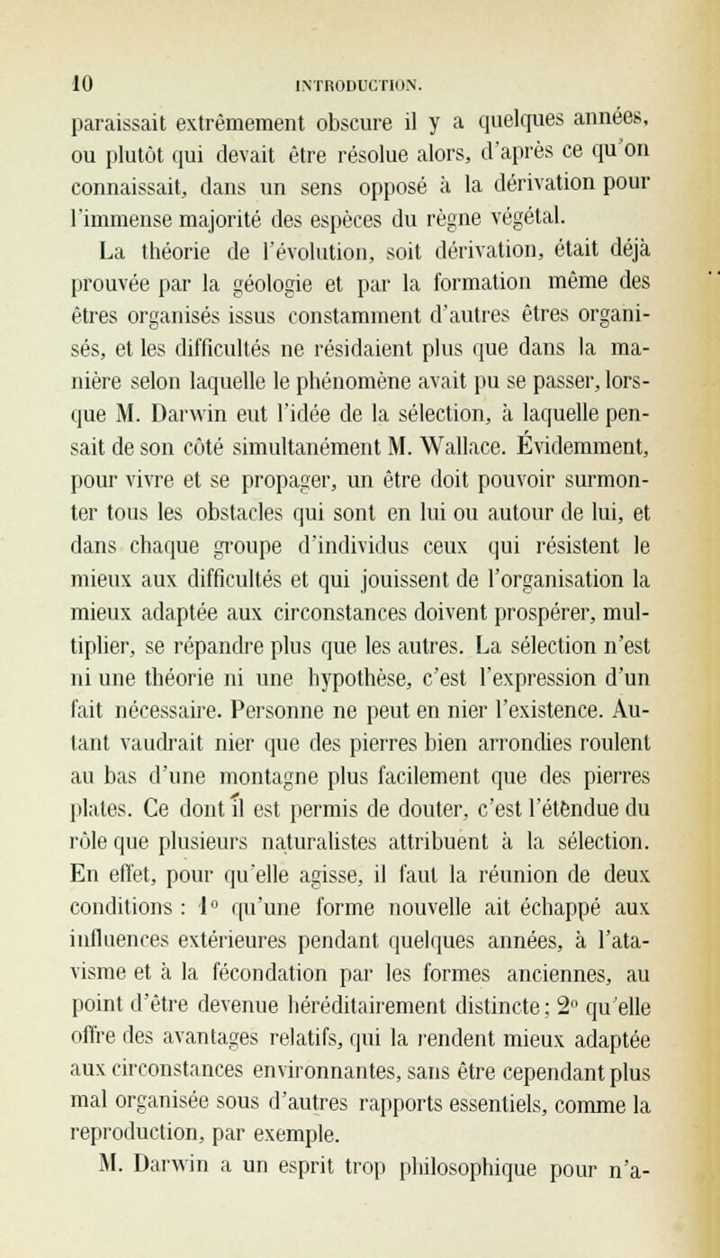 paraissait extrêmement obscure il y a quelques années, ou plutôt qui devait être résolue alors, d'après ce qu'on connaissait, dans un sens opposé à la dérivation pour l'immense majorité des espèces du règne végétal. La théorie de l'évolution, soit dérivation, était déjà prouvée par la géologie et par la formation même des êtres organisés issus constamment d'autres êtres organi- sés, et les difficultés ne résidaient plus que dans la ma- nière selon laquelle le phénomène avait pu se passer, lors- que M. Darwin eut l'idée de la sélection, à laquelle pen- sait de son côté simultanément M. Wallace. Evidemment, pour vivre et se propager, un être doit pouvoir surmon- ter tous les obstacles qui sont en lui ou autour de lui, et dans chaque groupe d'individus ceux qui résistent le mieux aux difficultés et qui jouissent de l'organisation la mieux adaptée aux circonstances doivent prospérer, mul- tiplier, se répandre plus que les autres. La sélection n'est ni une théorie ni une hypothèse, c'est l'expression d'un fait nécessaire. Personne ne peut en nier l'existence. Au- tant vaudrait nier que des pierres bien arrondies roulent au bas d'une montagne plus facilement que des pierres plates. Ce dont il est permis de douter, c'est l'étendue du rôle que plusieurs naturalistes attribuent a la sélection. En effet, pour qu'elle agisse, il faut la réunion de deux conditions : 1° qu'une forme nouvelle ait échappé aux influences extérieures pendant quelques années, à l'ata- visme et à la fécondation par les formes anciennes, au point d'être devenue héréditairement distincte ; 2° qu elle offre des avantages relatifs, qui la rendent mieux adaptée aux circonstances environnantes, sans être cependant plus mal organisée sous d'autres rapports essentiels, comme la reproduction, par exemple. M. Darwin a un esprit trop philosophique pour n'a-
