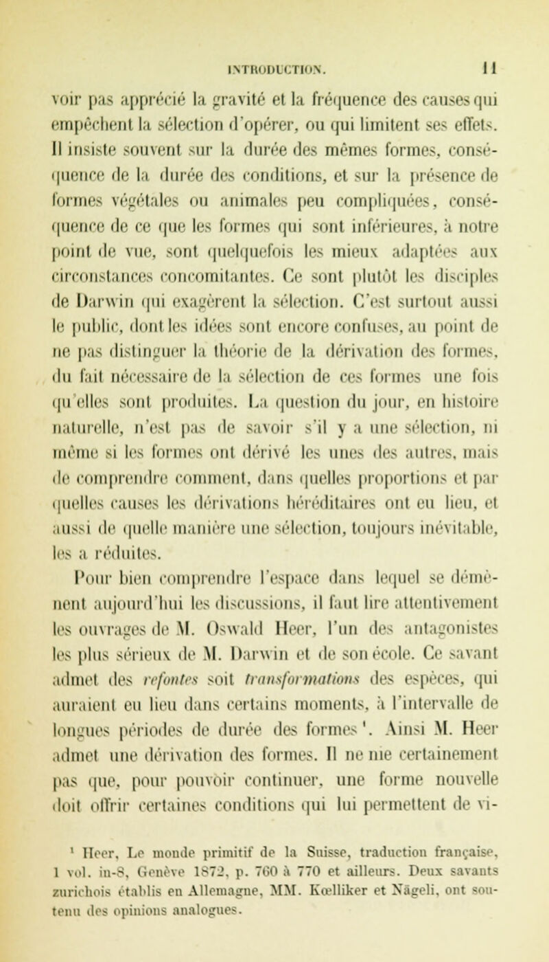 voir pas apprécié la gravité 64 la fréquence des causes qui empêchent la sélection d'opérer, on qui limitent ses effets. Il insiste soumit sur la durée des mêmes forme.-, consé- quence de la durée des conditions, et sur la présence de Formes végétales ou animales peu compliquées, consé- quence de ce que les formes qui sont inférieures. ;'i notre poinl de vue, sont quelquefois les mieux adaptées ans Circonstances concomitante.-. Ce sont plutôt les di-ciples (le Darwin qui exagèrent la sélection. C'esl surtout aussi le public, dontles idées sont encore confuses, au point de ne pas distinguer la théorie de la dérivation des formes, du fait nécessaire de la sélection de cr> formes une fois quelles sont produite.-. La question du jour, en histoire naturelle, n'est pas de savoir -'il y a une sélection, ni même si les formes ont dérivé les une- des autres, mais de comprendre comment, dan- quelles proportions el par quelles c.ui-es les déi nation- héréditaires Onl eu heu, et aussi de quelle manière une sélection, toujours inévitable, les a réduites. Pour bien comprendre l'espace dan- lequel se démè- nent aujourd'hui les discussions, il faut lire attentivement les ouvrages de M. Oswald Béer, l'un des antagonistes les plus sérieux de M. Darwin el de son école. Ce -avant admet des refontes soit transformations des espèces, qui auraient eu lieu dans certains moments, à l'intervalle de longues périodes de durée des formes*. Ainsi M. Heer admet une dérivation des formes. Il m'me certainement pas que, pour pouvoir continuel', une forme nouvelle doit offrir certaine- conditions qui lui permettent de vi- ' Heer, Le monde primitif dp la Suisse, traduction française, 1 vol. in-8, Genève 1872, p. 760 i 770 et ailleurs. Deux savants zurichois établis en Allemagne, MM. Kœlliker et Nâgeli, ont sou- tenu des opinion- analogues.